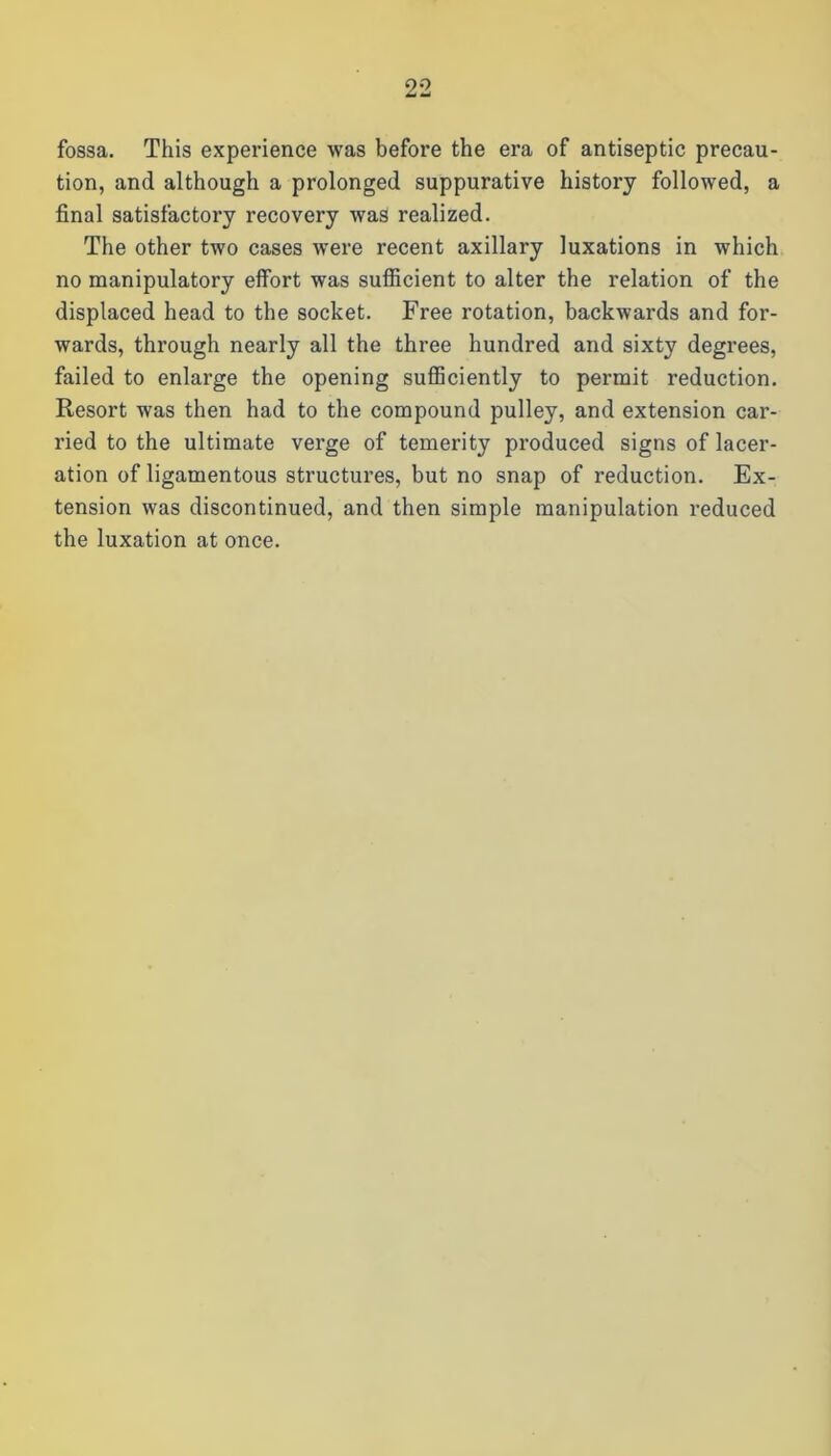 fossa. This experience was before the era of antiseptic precau- tion, and although a prolonged suppurative history followed, a final satisfactory recovery was realized. The other two cases were recent axillary luxations in which no manipulatory effort was sufficient to alter the relation of the displaced head to the socket. Free rotation, backwards and for- wards, through nearly all the three hundred and sixty degrees, failed to enlarge the opening sufficiently to permit reduction. Resort was then had to the compound pulley, and extension car- ried to the ultimate verge of temerity produced signs of lacer- ation of ligamentous structures, but no snap of reduction. Ex- tension was discontinued, and then simple manipulation reduced the luxation at once.