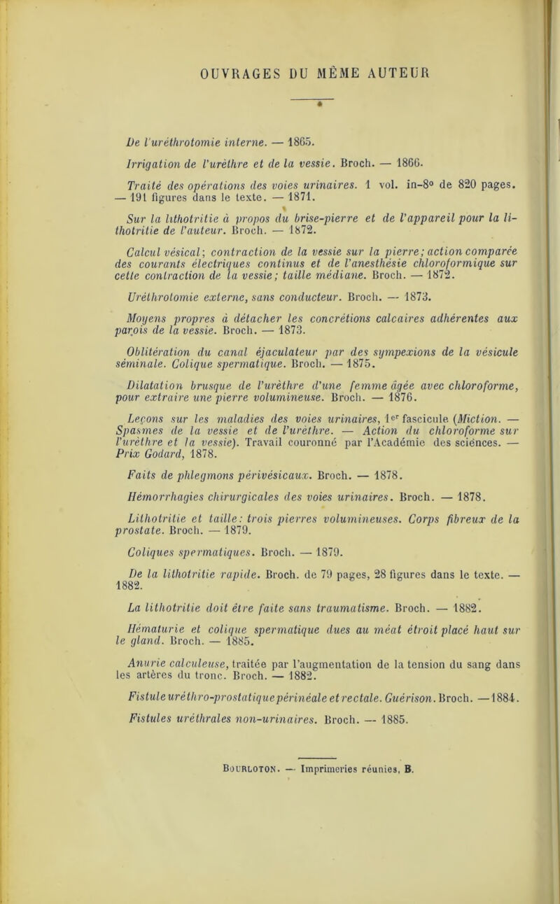 OUVRAGES DU MÊME AUTEUR De l'uréthrotomie interne. — 1865. Irrigation de l’urèthre et de la vessie. Broch. — 1866. Traité des opérations des voies urinaires. 1 vol. in-8° de 820 pages. — 191 figures dans le texte. — 1871. % Sur la lithotritie à propos du brise-pierre et de l’appareil pour la li- thotritie de l’auteur. Broch. — 1872. Calcul vésical; contraction de la vessie sur la pierre; action comparée des courants électriques continus et de l’anesthésie chloroformique sur cette contraction de ta vessie; taille médiane. Broch. — 1872. Uréthrolomie externe, sans conducteur. Broch. — 1873. Moyens propres à détacher les concrétions calcaires adhérentes aux parois de la vessie. Broch. — 1873. Oblitération du canal êjaculateur par des sympexions de la vésicule séminale. Colique spermatique. Broch. — 1875. Dilatation brusque de l’urèthre d’une femme âgée avec chloroforme, pour extraire une pierre volumineuse. Broch. — 1876. Leçons sur les maladies des voies urinaires, 1er fascicule. {Miction. — Spasmes de la vessie et de l’urèthre. — Action du chloroforme sur l’urèthre et la vessie). Travail couronné par l’Académie des sciënces. — Prix Godard, 1878. Faits de phlegmons périvésicaux. Broch. — 1878. Hémorrhagies chirurgicales des voies urinaires. Broch. — 1878. Lithotritie et taille: trois pierres volumineuses. Corps fibreux de la prostate. Broch. — 1879. Coliques spermatiques. Broch. — 1879. De la lithotritie rapide. Broch. de 79 pages, 28 figures dans le texte. — 1882. La lithotritie doit être faite sans traumatisme. Broch. — 1882. Hématurie et colique spermatique dues au méat étroit placé haut sur le gland. Broch. — 1885. Anurie calculeuse, traitée par l’augmentation de la tension du sang dans les artères du tronc. Broch. — 1882. Fistule urêthro-prostatiquepérinéale et rectale. Guérison. Broch. — 1884. Fistules uréthrales non-urinaires. Broch. — 1885.