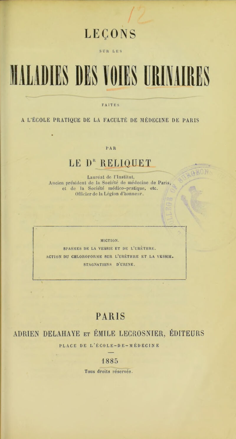 S U K LUS FAITES A L’ÉCOLE PRATIQUE DE LA FACULTÉ DE MÉDECINE DE PARIS FAR LE DR RELIQUE T Lauréat de l’Institut, Ancien président de la Société de médecine do Paris, et de la Société médico-pratique, etc. Officier de la Légion d’honneur. MICTION. SPASMES DE LA VESSIE ET DE L’URÈTHRK. action du chloroforme sur l’urèthre et la vessie, stagnations d’urine. PARIS ADRIEN DELAHAYE et ÉMILE LECROSNIER, ÉDITEURS PLACE DE L’ÉCOLE-DE-MÉDECI NE 1885 Tous droits réservés.