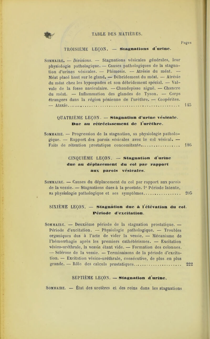 % Pages TROISIÈME LEÇON. — Stagnations d’urine. Sommaire. — Divisions. — Stagnations vésicales générales, leur physiologie pathologique. — Causes pathologiques de la stagna- tion d’urines vésicales. — Phimosis. — Atrésie du méat. — Méat placé haut sur le gland. — Débridement du méat. — Atrésie du méat chez les hypospades et son débridement spécial. — Val- vule de la fosse naviculaire. —Chaudepisse aiguë. —Chancre du méat. — Inflammation des glandes de Tyson. — Corps étrangers dans la région pénienne de l’urèthre. — Coopérites. — Ataxie 115 QUATRIÈME LEÇON. — Stagnution d'urine vésicule. Une au rétrécissement de l’urètbre. Sommaire. — Progression de la stagnation, sa physiologie patholo- gique. — Rapport des parois vésicales avec le col vésical. — Faits de rétention prostatique concomitante 181» CINQUIÈME LEÇON. — Stagnation d’urine due au déplacement du col par rapport aux parois vésicales. Sommaire. — Causes du déplacement du col par rapport aux parois de la vessie. — Stagnations dues à la prostate. 1° Période latente, sa physiologie pathologique et ses symptômes 205 SIXIÈME LEÇON. — Stagnation due à l’élévation du col. Période d'excitation. Sommaire. — Deuxième période de la stagnation prostatique. — Période d’excitation. — Physiologie pathologique. — Troubles organiques dus à l’acte de vider la vessie. — Mécanisme de l’hémorrhagie après les premiers cathétérismes. — Excitation vésico-uréthrale, la vessie étant vide. — Formation des colonnes. — Sclérose de la vessie. — Terminaisons de la période d’excita- tion. — Excitation vésico-uréthrale, consécutive, de plus en plus grande. — Rôle des calculs prostatiques 222 SEPTIÈME LEÇON. — Stagnation d'urine. Sommaire. — État des uretères et des reins dans les stagnations