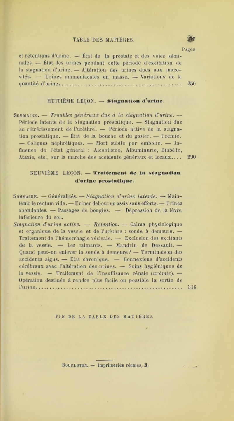 Pages et rétentions d’urine. —État de la prostate et des voies sémi- nales. — État des urines pendant cette période d’excitation de la stagnation d’urine. — Altération des urines dues aux muco- sités. — Urines ammoniacales en masse. — Variations de la quantité d’urine 250 HUITIÈME LEÇON. — Stagnation d’urine. Sommaire. — Troubles généraux dus d la stagnation d'urine. — Période latente de la stagnation prostatique. — Stagnation due au rétrécissement de l’urèthre. — Période active de la stagna- tion prostatique. — État de la bouche et du gosier. — Urémie. — Coliques néphrétiques. — Mort subite par embolie. — In- fluence de l’état général : Alcoolisme, Albuminurie, Diabète, Ataxie, etc., sur la marche des accidents généraux et locaux.... 290 NEUVIÈME LEÇON. — Traitement de la stagnation d'urine prostatique. Sommaire. — Généralités. — Stagnation d’urine latente. — Main- tenir le rectum vide. — Uriner debout ou assis sans efforts. — Urines abondantes. — Passages de bougies. — Dépression de la lèvre inférieure du col. Stagnation d'urine active. — Rétention. — Calme physiologique et organique de la vessie et de l’urèthre : sonde à demeure. — Traitement de l’hémorrhagie vésicale. — Exclusion des excitants de la vessie. — Les calmants. — Mandrin de Dessault. — Quand peut-on enlever la sonde à demeure? — Terminaison des accidents aigus. — État chronique. — Connexions d’accidents cérébraux avec l’altération des urines. — Soins hygiéniques de la vessie. — Traitement de l’insuffisance rénale (urémie). — Opération destinée à rendre plus facile ou possible la sortie de l’urine 316 FIN DE LA TABLE DES MATIÈRES.