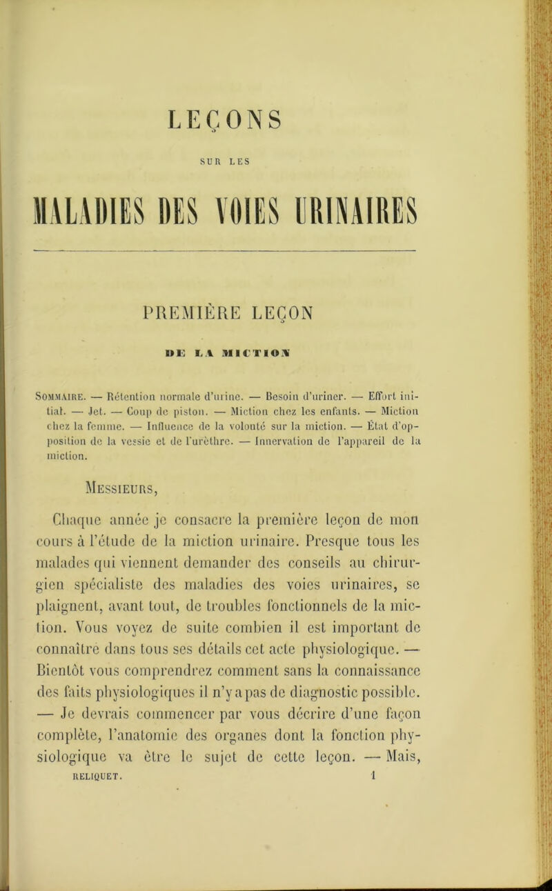 SUR LES MALADIES DES VOIES URINAIRES PREMIÈRE LEÇON UE LA MICTION Sommaire. — Rétention normale d’urine. — Besoin d’uriner. — Effort ini- tial. — Jet. — Coup de pistou. — Miction chez les enfants. — Miction chez la femme. — Influence de la volonté sur la miction. — État d’op- position de la vessie et de l'urèthre. — Innervation de l’appareil de la miction. Messieurs, Chaque année je consacre la première leçon de mon cours à l’étude de la miction urinaire. Presque tous les malades qui viennent demander des conseils au chirur- gien spécialiste des maladies des voies urinaires, se plaignent, avant tout, de troubles fonctionnels de la mie- lion. Vous voyez de suite combien il est important de connaître dans tous ses détails cet acte physiologique. — Bientôt vous comprendrez comment sans la connaissance des faits physiologiques il n’y a pas de diagnostic possible. — Je devrais commencer par vous décrire d’une façon complète, l’anatomie des organes dont la fonction phy- siologique va être le sujet de celte leçon. —- Mais,