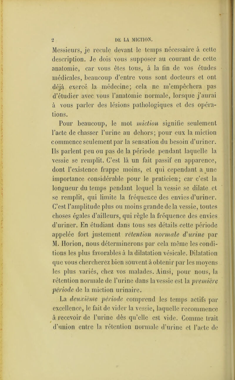 9 DE LA MICTION. Messieurs, je recule devant le temps nécessaire à celle description. Je dois vous supposer au courant de cette anatomie, car vous ôtes tous, à la fin de vos éludes médicales, beaucoup d’entre vous sont docteurs et ont déjà exercé la médecine; cela ne m’empêchera pas d’étudier avec vous l’anatomie normale, lorsque j’aurai à vous parler des lésions pathologiques et des opéra- tions. Pour beaucoup, le mot miction signifie seulement l’acte de chasser l’urine au dehors; pour eux la miction commence seulement par la sensation du besoin d’uriner. Ils parlent peu ou pas de la période pendant laquelle la vessie se remplit. C’est là un fait passif en apparence, dont l’existence frappe moins, et qui cependant a une importance considérable pour le praticien; car c’est la longueur du temps pendant lequel la vessie se dilate et se remplit, qui limite la fréquence des envies d’uriner. C’est l’amplitude plus ou moins grande de la vessie, toutes choses égales d’ailleurs, qui règle la fréquence des envies d’uriner. En étudiant dans tous ses détails cette période appelée fort justement rétention normale d'urine par M. Horion, nous déterminerons par cela même les condi- tions les plus favorables à la dilatation vésicale. Dilatation que vous chercherez bien souvent à obtenir par les moyens les plus variés, chez vos malades. Ainsi, pour nous, la rétention normale de l’urine dans la vessie est la première période de la miction urinaire. La deuxième période comprend les temps actifs par excellence, le fait de vider la vessie, laquelle recommence à recevoir de l’urine dès qu’elle est vide. Comme trait d’union entre la rétention normale d’urine et l’acte de