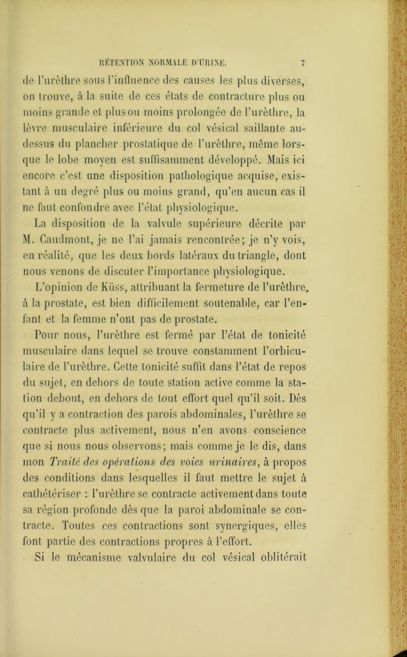 de l'urèthre sous l'influence des causes les plus diverses, on trouve, à la suite de ces états de contracture plus ou moins grande cl plus ou moins prolongée de l’urèthre, la lèvre musculaire inférieure du col vésical saillante au- dessus du plancher prostatique de l’urèthre, même lors- que le lobe moyen est suffisamment développé. Mais ici encore c’est une disposition pathologique acquise, exis- tant à un degré plus ou moins grand, qu’en aucun cas il ne faut confondre avec l’état physiologique. La disposition de la valvule supérieure décrite par M. Caudmont, je ne l’ai jamais rencontrée; je n’y vois, en réalité, que les deux bords latéraux du triangle, dont nous venons de discuter l’importance physiologique. L’opinion de Kiiss, attribuant la fermeture de l’urèthre, à la prostate, est bien difficilement soutenable, car l’en- fant et la femme n’ont pas de prostate. Pour nous, l’urèthre est fermé par l’état de tonicité musculaire dans lequel se trouve constamment l’orbicu- laire de l’urèthre. Celle tonicité suffit dans l’état de repos du sujet, en dehors de toute station active comme la sta- tion debout, en dehors de tout effort quel qu’il soit. Dès qu’il y a contraction des parois abdominales, l’urèthre se contracte plus activement, nous n’en avons conscience que si nous nous observons; mais comme je le dis, dans mon Traité des opérations des voies urinaires, à propos des conditions dans lesquelles il faut mettre le sujet à cathétériser : l’urèthre se contracte activement dans toute sa région profonde dès que la paroi abdominale se con- tracte. Toutes ces contractions sont synergiques, elles font partie des contractions propres à l’effort. Si le mécanisme valvulaire du col vésical oblitérait
