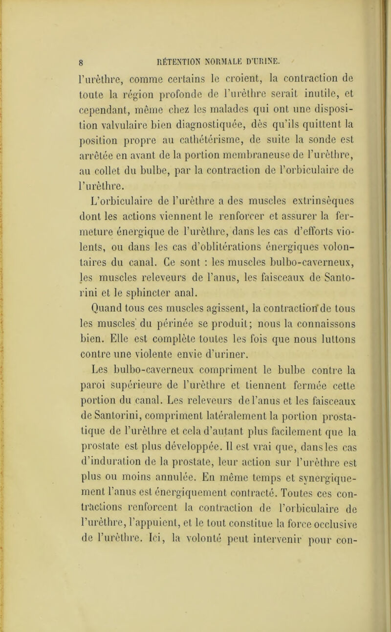 l’urèthre, comme certains le croient, la contraction de toute la région profonde de l’urèthre serait inutile, et cependant, même chez les malades qui ont une disposi- tion valvulaire bien diagnostiquée, dès qu’ils quittent la position propre au cathétérisme, de suite la sonde est arrêtée en avant de la portion membraneuse de l’urèthre, au collet du bulbe, par la contraction de l’orbiculaire de l’urèthre. L’orbiculaire de l’urèthre a des muscles extrinsèques dont les actions viennent le renforcer et assurer la fer- meture énergique de l’urèthre, dans les cas d’efforts vio- lents, ou dans les cas d’oblitérations énergiques volon- taires du canal. Ce sont : les muscles bulbo-caverneux, les muscles releveurs de l’anus, les faisceaux de Sanlo- rini et le sphincter anal. Quand tous ces muscles agissent, la contraction de tous les muscles' du périnée se produit; nous la connaissons bien. Elle est complète toutes les fois que nous luttons contre une violente envie d’uriner. Les bulbo-caverneux compriment le bulbe contre la paroi supérieure de l’urèthre et tiennent fermée cette portion du canal. Les releveurs de l’anus et les faisceaux de Santorini, compriment latéralement la portion prosta- tique de l’urèthre et cela d’autant plus facilement que la prostate est plus développée. 11 est vrai que, dans les cas d’induration de la prostate, leur action sur l’urèthre est plus ou moins annulée. En même temps et synergique- ment l’anus est énergiquement contracté. Toutes ces con- tractions renforcent la contraction de l’orbiculaire de l’urèthre, l’appuient, et le tout constitue la force occlusive de l’urèthre. Ici, la volonté peut intervenir pour con-