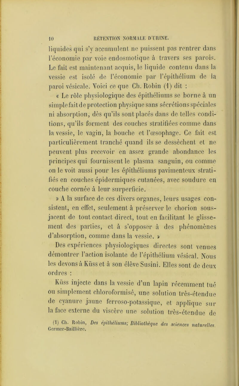 liquides qui s’y accumulent no puissent pas rentrer dans l’économie par voie endosmotique à travers scs parois. Le fait est maintenant acquis, le liquide contenu dans la vessie est isolé de l’économie par l’épithélium de la paroi vésicale. Voici ce que Ch. Robin (1) dit : « Le rôle physiologique des épithéliums se borne à un simple fait de protection physique sans sécrétions spéciales ni absorption, des qu’ils sont placés dans de telles condi- tions, qu’ils forment des couches stratifiées comme dans la vessie, le vagin, la bouche et l’œsophage. Ce fait est particulièrement tranché quand ils se dessèchent et ne peuvent plus recevoir en assez grande abondance les principes qui fournissent le plasma sanguin, ou comme on le voit aussi pour les épithéliums pavimenteux strati- fiés en couches épidermiques cutanées, avec soudure en couche cornée à leur surpcrficie. » A la surface de ces divers organes, leurs usages con- sistent, en effet, seulement à préserver le chorion sous- jacent de tout contact direct, tout en facilitant le glisse- ment des parties, et à s’opposer à des phénomènes d’absorption, comme dans la vessie. » Des expériences physiologiques directes sont venues démontrer l’action isolante de l’épithélium vésical. Nous les devons à Iüiss et à son élève Susini. Elles sont de deux ordres : Ivüss injecte dans la vessie d’un lapin récemment tué ou simplement ehloroformisé, une solution très-étendue de cyanure jaune ferroso-potassique, et applique sur la face externe du viscère une solution très-étendue de (1) Ch. Robin, Des épithéliums; Bibliothèque des sciences naturelles Germcr-Baillièrc.