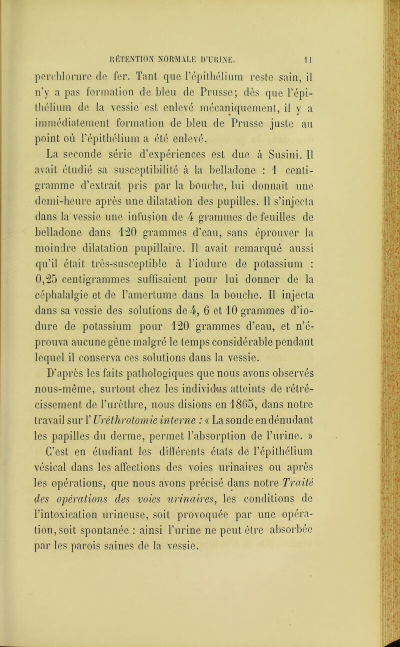 perehlorure de fer. Tant que l’épithélium reste sain, il n’y a pas formation de bleu de Prusse; dès que l’épi- thélium de la vessie est enlevé mécaniquement, il y a immédiatement formation de bleu de Prusse juste au point où l’épithélium a été enlevé. La seconde série d’expériences est due à Susini. 11 avait étudié sa susceptibilité à la belladone : 1 centi- gramme d’extrait pris par la bouche, lui donnait une demi-heure après une dilatation des pupilles. Il s’injecta dans la vessie une infusion de 4 grammes de feuilles de belladone dans 140 grammes d’eau, sans éprouver la moindre dilatation pupillaire. 11 avait remarqué aussi qu’il était très-susceptible à l’iodure de potassium : 0,45 centigrammes suffisaient pour lui donner de la céphalalgie et de l’amertume dans la bouche. Il injecta dans sa vessie des solutions de 4, 0 et 10 grammes d’io- dure de potassium pour 140 grammes d’eau, et n’é- prouva aucune gène malgré le temps considérable pendant lequel il conserva ces solutions dans la vessie. D’après les faits pathologiques que nous avons observés nous-même, surtout chez les individus atteints de rétré- cissement de l’urèthre, nous disions en 1805, dans notre travail sur l’Urétlirotom ie interne : « La sonde en dénudant les papilles du derme, permet l’absorption de l’urine. » C’est en étudiant les différents états de l’épithélium vésical dans les affections des voies urinaires ou après les opérations, que nous avons précisé dans notre Traité des opérations des voies urinaires, les conditions de l’intoxication urineuse, soit provoquée par une opéra- tion, soit spontanée : ainsi l’urine ne peut être absorbée par les parois saines de la vessie.
