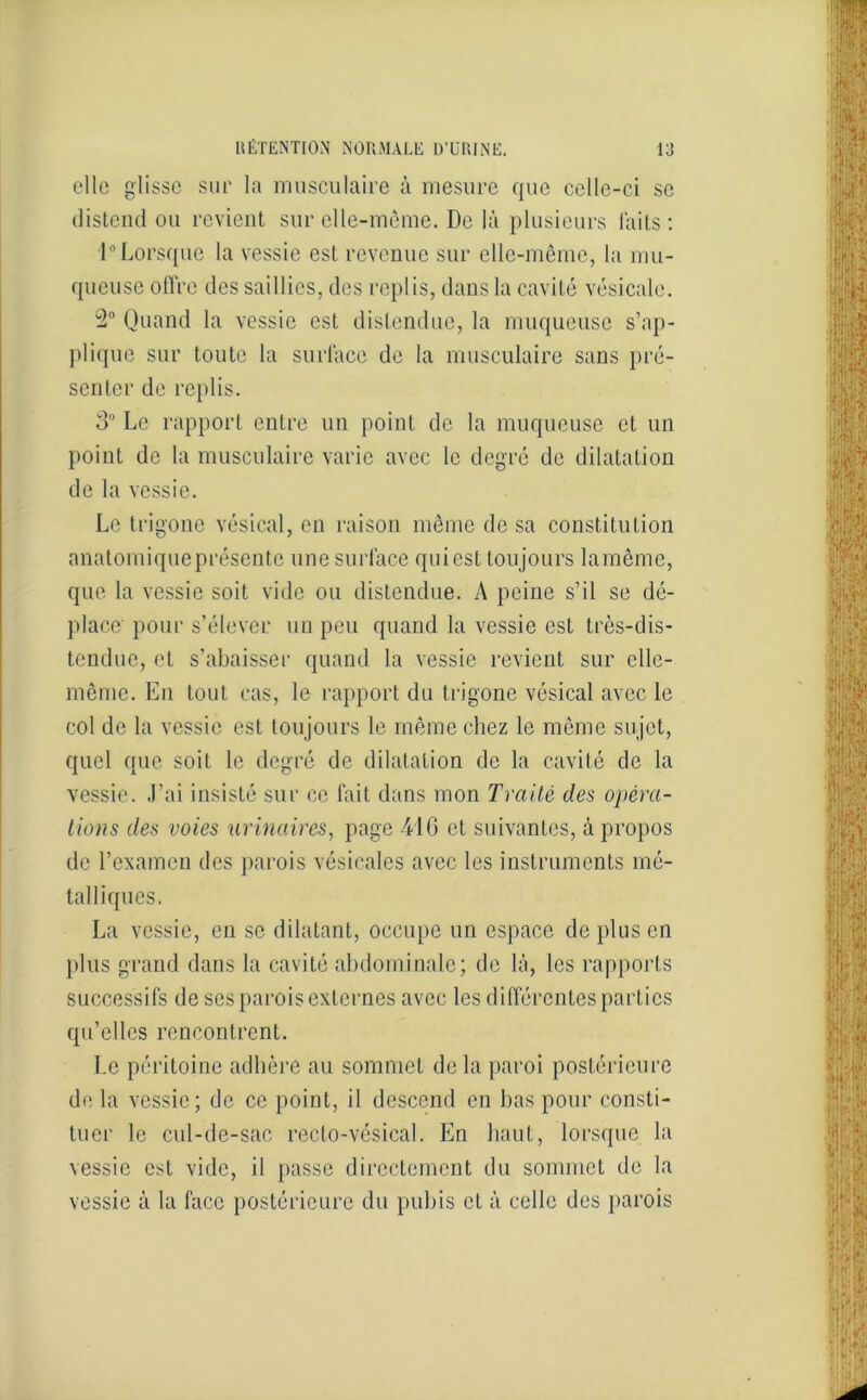 elle glisse sur la musculaire à mesure que celle-ci se distend ou revient sur elle-même. De là plusieurs laits: 1° Lorsque la vessie est revenue sur elle-même, la mu- queuse offre des saillies, des replis, dans la cavité vésicale. 2° Quand la vessie est distendue, la muqueuse s’ap- plique sur toute la surface de la musculaire sans pré- senter de replis. 3° Le rapport entre un point de la muqueuse et un point de la musculaire varie avec le degré de dilatation de la vessie. Le trigone vésical, en raison même dosa constitution anatomiqueprésente une surface quiest toujours lamême, que la vessie soit vide ou distendue. A peine s’il se dé- place pour s’élever un peu quand la vessie est très-dis- tendue, et s’abaisser quand la vessie revient sur elle- même. En tout cas, le rapport du trigone vésical avec le col de la vessie est toujours le même chez le même sujet, quel que soit le degré de dilatation de la cavité de la vessie. J’ai insisté sur ce fait dans mon Traité des opera- tions des voies urinaires, page 416 et suivantes, à propos de l’examen des parois vésicales avec les instruments mé- talliques. La vessie, en se dilatant, occupe un espace de plus en plus grand dans la cavité abdominale; de là, les rapports successifs de ses parois externes avec les différentes parties qu’elles rencontrent. Le péritoine adhère au sommet de la paroi postérieure de la vessie; de ce point, il descend en bas pour consti- tuer le cul-de-sac recto-vésical. En haut, lorsque la vessie est vide, il passe directement du sommet de la vessie à la face postérieure du pubis et à celle des parois