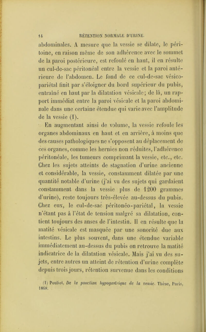abdominales. A mesure que la vessie se dilate, le péri- toine, en raison même de son adhérence avec le sommet de la paroi postérieure, est refoulé en haut, il en résulte un cul-de-sac péritonéal entre la vessie et la paroi anté- rieure de l’abdomen. Le fond de ce cul-de-sac vésico- pariétal finit par s’éloigner du bord supérieur du pubis, entraîné en haut par la dilatation vésicale ; de là, un rap- port immédiat entre la paroi vésicale et la paroi abdomi- nale dans une certaine étendue qui varie avec l’amplitude de la vessie (1). En augmentant ainsi de volume, la vessie refoule les organes abdominaux en haut et en arrière, à moins que des causes pathologiques ne s’opposent au déplacement de ces organes, comme les hernies non réduites, l’adhérence péritonéale, les tumeurs comprimant la vessie, etc., etc. Chez les sujets atteints de stagnation d’urine ancienne et considérable, la vessie, constamment dilatée par une quantité notable d’urine (j’ai vu des sujets qui gardaient constamment dans la vessie plus de 1200 grammes d’urine), reste toujours très-élevée au-dessus du pubis. Chez eux, le cul-de-sac péri tonéo - pariétal, la vessie n’étant pas à l’état de tension malgré sa dilatation, con- tient toujours des anses de l’intestin. 11 en résulte que la matité vésicale est masquée par une sonorité due aux intestins. Le plus souvent, dans une étendue variable immédiatement au-dessus du pubis on retrouve la matité indicatrice de la dilatation vésicale. Mais j’ai vu des su- jets, entre autres un atteint de rétention d’urine complète depuis trois jours, rétention survenue dans les conditions (I) Pouliol, De la ponction hypogastrique de la vessie. Thèse, Paris, 18GS.