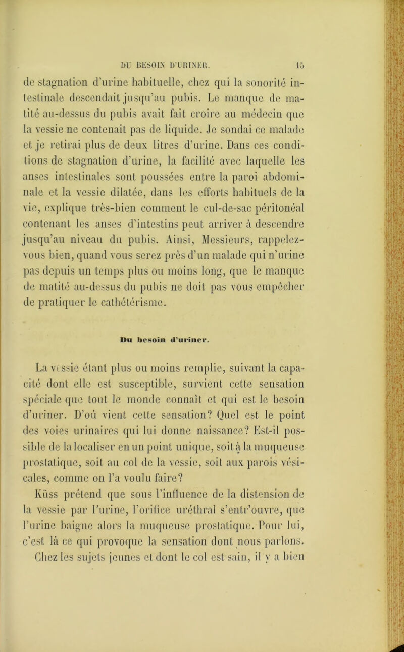 (le stagnation d’urine habituelle, chez qui la sonorité in- testinale descendait jusqu’au pubis. Le manque de ma- tité au-dessus du pubis avait fait croire au médecin que la vessie ne contenait pas de liquide. Je sondai ce malade et je retirai plus de deux litres d’urine. Dans ces condi- tions de stagnation d’urine, la facilité avec laquelle les anses intestinales sont poussées entre la paroi abdomi- nale et la vessie dilatée, dans les efforts habituels de la vie, explique très-bien comment le cul-de-sac péritonéal contenant les anses d’intestins peut arriver à descendre jusqu’au niveau du pubis. Ainsi, Messieurs, rappelez- vous bien, quand vous serez près d’un malade qui n’urine pas depuis un temps plus ou moins long, que le manque de matité au-dessus du pubis ne doit pas vous empêcher de pratiquer le cathétérisme. Du besoin d'urincr. La vessie étant plus ou moins remplie, suivant la capa- cité dont elle est susceptible, survient cette sensation spéciale que tout le monde connaît et qui est le besoin d’uriner. D’où vient cette sensation? Quel est le point des voies urinaires qui lui donne naissance? Est-il pos- sible de la localiser en un point unique, soit à la muqueuse prostatique, soit au col de la vessie, soit aux parois vési- cales, comme on l’a voulu faire? Küss prétend que sous l’inllucnce de la distension de la vessie par l’urine, l’orifice uréthral s’enlr’ouvre, que l’urine baigne alors la muqueuse prostatique. Pour lui, c’est là ce qui provoque la sensation dont nous parlons. Chez les sujets jeunes et dont le col est sain, il y a bien