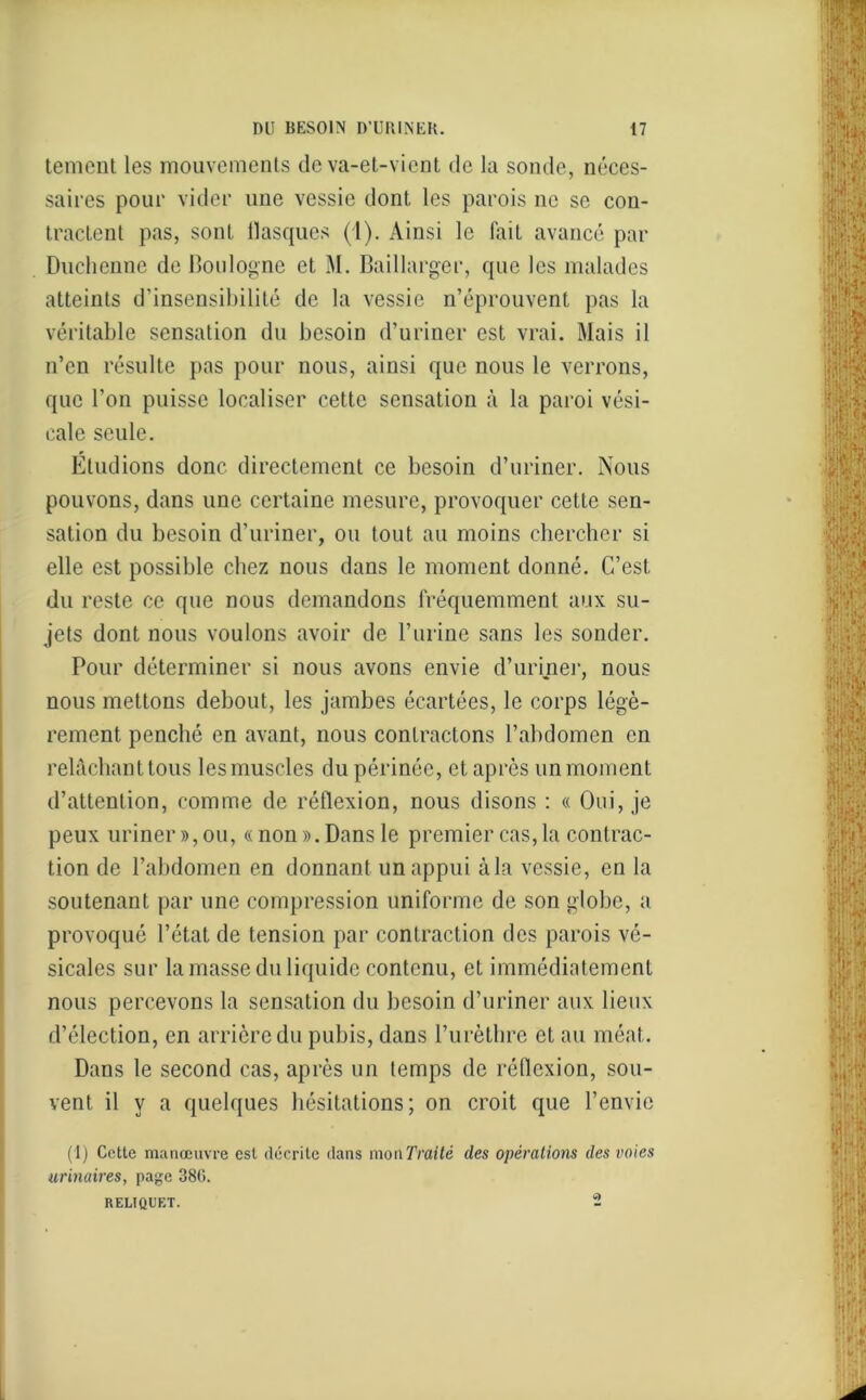 tement les mouvements de va-et-vient de la sonde, néces- saires pour vider une vessie dont les parois ne se con- tractent pas, sont flasques (1). Ainsi le fait avancé par Duchenne de Boulogne et M. Baillarger, que les malades atteints d’insensibilité de la vessie n’éprouvent pas la véritable sensation du besoin d’uriner est vrai. Mais il n’en résulte pas pour nous, ainsi que nous le verrons, que l’on puisse localiser cette sensation à la paroi vési- cale seule. Eludions donc directement ce besoin d’uriner. Nous pouvons, dans une certaine mesure, provoquer cette sen- sation du besoin d’uriner, ou tout au moins chercher si elle est possible chez nous dans le moment donné. C’est du reste ce que nous demandons fréquemment aux su- jets dont nous voulons avoir de l’urine sans les sonder. Pour déterminer si nous avons envie d’uriner, nous nous mettons debout, les jambes écartées, le corps légè- rement penché en avant, nous contractons l’abdomen en relâchant tous les muscles du périnée, et après un moment d’attention, comme de réflexion, nous disons : « Oui, je peux uriner », ou, « non ». Dans le premier cas, la contrac- tion de l’abdomen en donnant un appui à la vessie, en la soutenant par une compression uniforme de son globe, a provoqué l’état de tension par contraction des parois vé- sicales sur la masse du liquide contenu, et immédiatement nous percevons la sensation du besoin d’uriner aux lieux d’élection, en arrière du pubis, dans l’urèthre et au méat. Dans le second cas, après un temps de réflexion, sou- vent il y a quelques hésitations; on croit que l’envie (1) Cette manœuvre est décrite dans mou Traité des opérations des voies urinaires, page 38G. REUQUF.T. 2