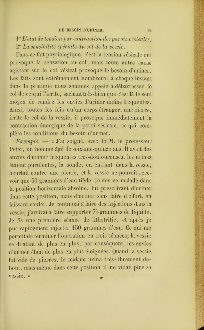 \° L’état de tension par contraction des parois vésicales, 2° La sensibilité spéciale du col de la vessie. Dans ce fait physiologique, c’est la tension vésicale qui provoque la sensation au col; mais toute autre cause agissant sur le col vésical provoque le besoin d’uriner. Les faits sont extrêmement nombreux, à chaque instant dans la pratique nous sommes appelé à débarrasser le col de ce qui l’irrite, sachant très-bien que c’est là le seul moyen de rendre les envies d’uriner moins fréquentes. Ainsi, toutes les fois qu’un corps étranger, une pierre, irrite le col de la vessie, il provoque immédiatement la contraction énergique de la paroi vésicale, ce qui com- plète les conditions du besoin d’uriner. Exemple. — « J’ai soigné, avec le M. le professeur Peter, un homme âgé de soixante-quinze ans. Il avait des envies d’uriner fréquentes très-douloureuses, les urines étaient purulentes, la sonde, en entrant dans la vessie, heurtait contre une pierre, et la vessie ne pouvait rece- voir que 50 grammes d’eau tiède. Je mis ce malade dans la position horizontale absolue, lui prescrivant d’uriner dans cette position, mais d’uriner sans faire d’effort, en laissant couler. Je continuai à faire des injections dans la vessie, j’arrivai à faire supporter 75grammes de liquide. Je fis une première séance de lithotritie, et après je pus rapidement injecter 150 grammes d’eau. Ce qui me permit de terminer l’opération en trois séances, la vessie se dilatant de plus en plus, par conséquent, les envies d’uriner étant de plus en plus éloignées. Quand la vessie fut vide de pierres, le malade urina très-librement de- bout, mais même dans cette position il ne vidait plus sa vessie. » ♦