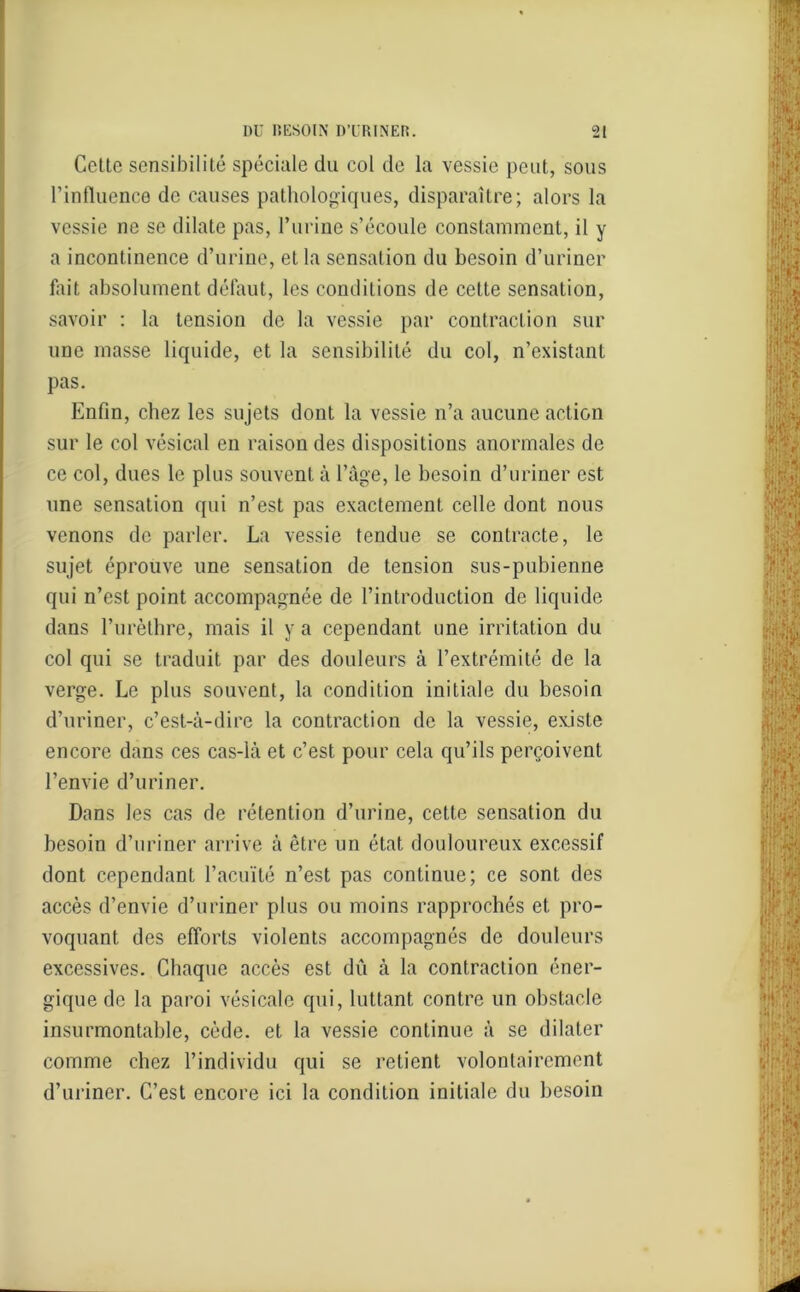 Cette sensibilité spéciale du col de la vessie peut, sous l’influence de causes pathologiques, disparaître; alors la vessie ne se dilate pas, l’urine s’écoule constamment, il y a incontinence d’urine, et la sensation du besoin d’uriner fait absolument défaut, les conditions de cette sensation, savoir : la tension de la vessie par contraction sur une masse liquide, et la sensibilité du col, n’existant pas. Enfin, chez les sujets dont la vessie n’a aucune action sur le col vésical en raison des dispositions anormales de ce col, dues le plus souvent à l’âge, le besoin d’uriner est une sensation qui n’est pas exactement celle dont nous venons de parler. La vessie tendue se contracte, le sujet éprouve une sensation de tension sus-pubienne qui n’est point accompagnée de l’introduction de liquide dans l’urèthre, mais il y a cependant une irritation du col qui se traduit par des douleurs à l’extrémité de la verge. Le plus souvent, la condition initiale du besoin d’uriner, c’est-à-dire la contraction de la vessie, existe encore dans ces cas-là et c’est pour cela qu’ils perçoivent l’envie d’uriner. Dans les cas de rétention d’urine, cette sensation du besoin d’uriner arrive à être un état douloureux excessif dont cependant l’acuïté n’est pas continue; ce sont des accès d’envie d’uriner plus ou moins rapprochés et pro- voquant des efforts violents accompagnés de douleurs excessives. Chaque accès est dû à la contraction éner- gique de la paroi vésicale qui, luttant contre un obstacle insurmontable, cède, et la vessie continue à se dilater comme chez l’individu qui se retient volontairement d’uriner. C’est encore ici la condition initiale du besoin
