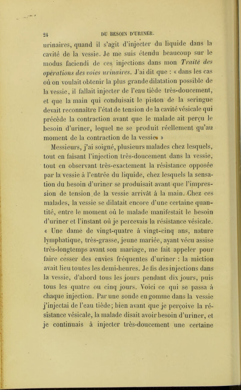 urinaires, quand il s’agil d’injecter du liquide dans la cavité de la vessie. Je me suis étendu beaucoup sur le rnodus faciendi de ces injections dans mon Traité des opérations des voies urinaires. J’ai dit que : « dans les cas où on voulait obtenir la plus grande dilatation possible de la vessie, il fallait injecter de l’eau tiède très-doucement, et que la main qui conduisait le piston de la seringue devait reconnaître l’état de tension de la cavité vésicale qui précède la contraction avant que le malade ait perçu le besoin d’uriner, lequel ne se produit réellement qu’au moment de la contraction de la vessie* » Messieurs, j’ai soigné, plusieurs malades chez lesquels, tout en faisant l’injection très-doucement dans la vessie, tout en observant très-exactement la résistance opposée par la vessie à l’entrée du liquide, chez lesquels la sensa- tion du besoin d’uriner se produisait avant que l’impres- sion de tension de la vessie arrivât à la main. Chez ces malades, la vessie se dilatait encore d’une certaine quan- tité, entre le moment où le malade manifestait le besoin d’uriner et l’instant où je percevais la résistance vésicale. « Une dame de vingt-quatre à vingt-cinq ans, nature lymphatique, très-grasse, jeune mariée, ayant vécu assise très-longtemps avant son mariage, me fait appeler pour faire cesser des envies fréquentes d’uriner : la miction avait lieu toutes les demi-beures. Je fis des injections dans la vessie, d’abord tous les jours pendant dix jours, puis tous les quatre ou cinq jours. Voici ce qui se passa à chaque injection. Par une sonde en gomme dans la vessie j’injectai de l’eau tiède; bien avant que je perçoive la ré- sistance vésicale, la malade disait avoir besoin d’uriner, et je continuais à injecter très-doucement une certaine