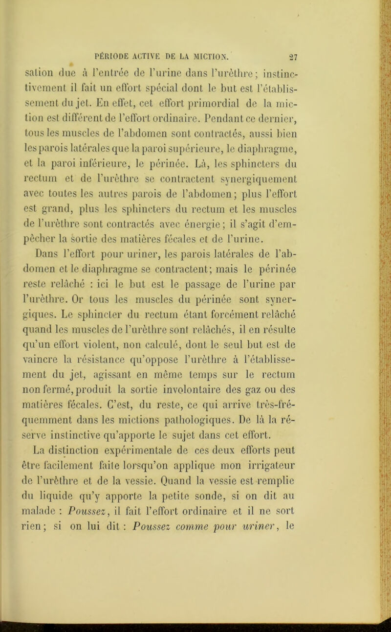 salion due à l’entrée de l’urine dans l’urèthre; instinc- tivement il fait un effort spécial dont le but est l’établis- sement du jet. En effet, cet effort primordial de la mic- tion est différent de l’effort ordinaire. Pendant ce dernier, tous les muscles de l’abdomen sont contractés, aussi bien les parois latérales que la paroi supérieure, le diaphragme, et la paroi inférieure, le périnée. Là, les sphincters du rectum et de l’urèthre se contractent synergiquement avec toutes les autres parois de l’abdomen ; plus l’effort est grand, plus les sphincters du rectum et les muscles de l’urèthre sont contractés avec énergie; il s’agit d’em- pêcher la sortie des matières fécales et de l’urine. Dans l’effort pour uriner, les parois latérales de l’ab- domen et le diaphragme se contractent; mais le périnée reste relâché : ici le but est le passage de l’urine par l’urèthre. Or tous les muscles du périnée sont syner- giques. Le sphincter du rectum étant forcément relâché quand les muscles de l’urèthre sont relâchés, il en résulte qu’un effort violent, non calculé, dont le seul but est de vaincre la résistance qu’oppose l’urèthre à l’établisse- ment du jet, agissant en même temps sur le rectum non fermé, produit la sortie involontaire des gaz ou des matières fécales. C’est, du reste, ce qui arrive très-fré- quemment dans les mictions pathologiques. De là la ré- serve instinctive qu’apporte le sujet dans cet effort. La distinction expérimentale de ces deux efforts peut être facilement faile lorsqu’on applique mon irrigatcur de l’urèthre et de la vessie. Quand la vessie est remplie du liquide qu’y apporte la petite sonde, si on dit au malade : Poussez, il fait l’effort ordinaire et il ne sort rien; si on lui dit: Poussez comme pour uriner, le