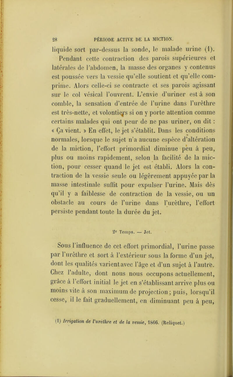 liquide sort par-dessus la sonde, le malade urine (1). Pendant cette contraction des parois supérieures et latérales de l'abdomen, la masse des organes y contenus est poussée vers la vessie qu’elle soutient et qu’elle com- prime. Alors celle-ci se contracte et ses parois agissant sur le col vésical l’ouvrent. L’envie d’uriner est à son comble, la sensation d’entrée de l’urine dans l’urèthre est très-nette, et volontés si on y porte attention comme certains malades qui ont peur de ne pas uriner, on dit : « Ça vient. » En effet, le jet s’établit. Dans les conditions normales, lorsque le sujet n'a aucune espèce d’altération de la miction, l’effort primordial diminue peu à peu, plus ou moins rapidement, selon la facilité de la mic- tion, pour cesser quand le jet est établi. Alors la con- traction de la vessie seule ou légèrement appuyée par la masse intestinale suffit pour expulser l’urine. Mais dès qu’il y a faiblesse de contraction de la vessie, ou un obstacle au cours de l’urine dans l’urèthre, l’effort persiste pendant toute la durée du jet. 2e Temps. — Jet. Sous l’influence de cet effort primordial, l’urine passe par l’urèthre et sort à l’extérieur sous la forme d’un jet, dont les qualités varient avec l’âge et d’un sujet à l'autre. Chez l’adulte, dont nous nous occupons actuellement, grâce à l’effort initial le jet en s’établissant arrive plus ou moins vite a son maximum de projection ; puis, lorsqu’il cesse, il le fait graduellement, en diminuant peu à peu, (1) Irrigation de l'urèthre et de la vessie, 1866. (Rcliquet.)