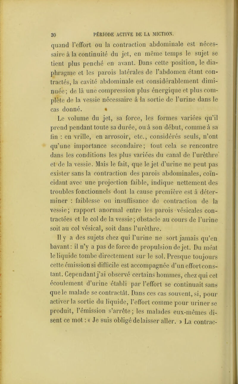 quand l’effort ou la contraction abdominale est néces- saire à la continuité du jet, en même temps le sujet se tient plus penché en avant. Dans cette position, le dia- phragme et les parois latérales de l’abdomen étant con- tractés, la cavité abdominale est considérablement dimi- nuée; de là une compression plus énergique et plus com- plète de la vessie nécessaire à la sortie de l’urine dans le cas donné. • Le volume du jet, sa force, les formes variées qu’il prend pendant toute sa durée, ou à son début, comme à sa lin : en vrille, en arrosoir, etc., considérés seuls, n’ont qu’une importance secondaire; tout cela se rencontre dans les conditions les plus variées du canal de l’urèthre' et de la vessie. Mais le fait, que le jet d’urine ne peut pas exister sans la contraction des parois abdominales, coïn- cidant avec une projection faible, indique nettement des troubles fonctionnels dont la cause première est à déter- miner : faiblesse ou insuffisance de contraction de la vessie; rapport anormal entre les parois vésicales con- tractées et le col de la vessie; obstacle au cours de l’urine soit au col vésical, soit dans l’urèthre. 11 y a des sujets chez qui l’urine ne sort jamais qu’en bavant: il n’y a pas de force de propulsion de jet. Du méat le liquide tombe directement sur le sol. Presque toujours cette émission si difficile est accompagnée d’uneffortcons- tanl. Cependant j’ai observé certains hommes, chez qui cet écoulement d’urine établi par l’effort se continuait sans que le malade se contractât. Dans ces cas souvent, si, pour activer la sortie du liquide, l’effort comme pour uriner se produit, l’émission s’arrête; les malades eux-mêmes di- sent ce mot : « Je suis obligé délaisser aller. » La contrac-
