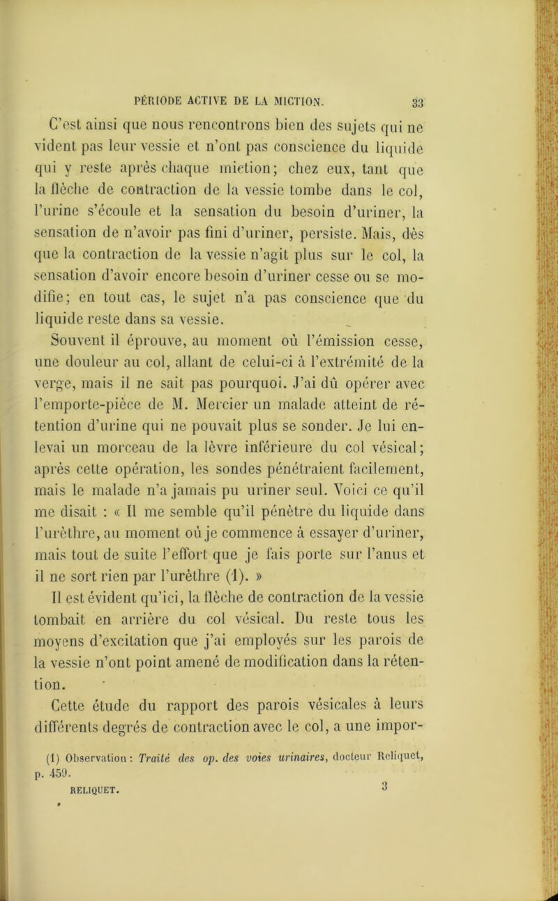 C'est ainsi que nous rencontrons bien des sujets qui ne vident pas leur vessie et n’ont pas conscience du liquide qui y reste après chaque miction; chez eux, tant que la ilèche de contraction de la vessie tombe dans le col, l’urine s’écoule et la sensation du besoin d’uriner, la sensation de n’avoir pas fini d’uriner, persiste. Mais, dès que la contraction de la vessie n’agit plus sur le col, la sensation d’avoir encore besoin d’uriner cesse ou se mo- difie; en tout cas, le sujet n’a pas conscience que du liquide reste dans sa vessie. Souvent il éprouve, au moment où l’émission cesse, une douleur au col, allant de celui-ci à l’extrémité de la verge, mais il ne sait pas pourquoi. J’ai dû opérer avec l’emporte-pièce de M. Mercier un malade atteint de ré- tention d’urine qui ne pouvait plus se sonder. Je lui en- levai un morceau de la lèvre inférieure du col vésical; après cette opération, les sondes pénétraient facilement, mais le malade n’a jamais pu uriner seul. Voici ce qu’il me disait : « Il me semble qu’il pénètre du liquide dans l’urèthre, au moment où je commence à essayer d’uriner, mais tout de suite l’effort que je fais porte sur l’anus et il ne sort rien par l’urèthre (i). » Il est évident qu’ici, la Ilèche de contraction de la vessie tombait en arrière du col vésical. Du reste tous les moyens d’excilation que j’ai employés sur les parois de la vessie n’ont point amené de modification dans la réten- tion. Cette étude du rapport des parois vésicales à leurs différents degrés de contraction avec le col, a une impor- (1) Observation: Traité des op. des voies urinaires, docteur Reliquet, p. 459. RELIQUET. 3