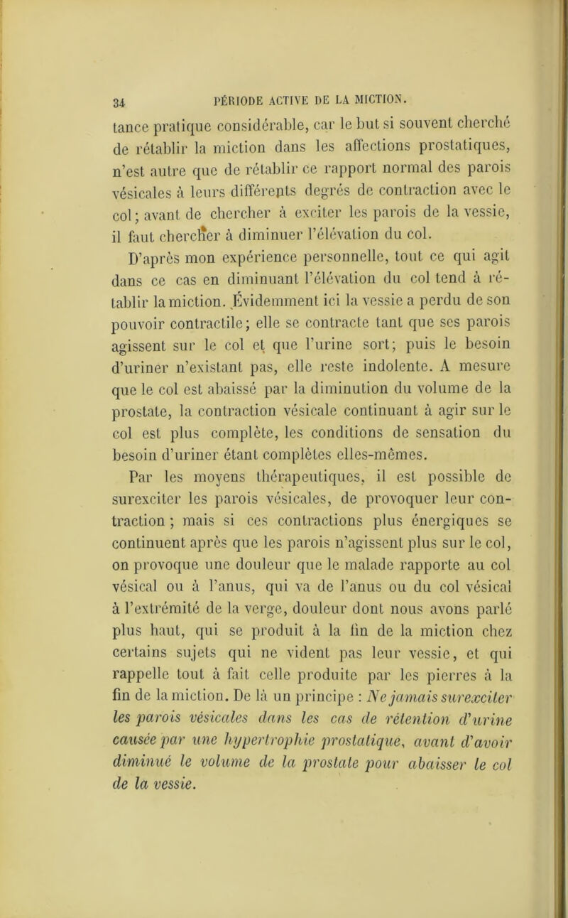 tance pratique considérable, car le but si souvent cherché de rétablir la miction dans les affections prostatiques, n’est autre que de rétablir ce rapport normal des parois vésicales à leurs différents degrés de contraction avec le col ; avant de chercher à exciter les parois de la vessie, il faut chercher à diminuer l’élévation du col. D’après mon expérience personnelle, tout ce qui agit dans ce cas en diminuant l’élévation du col tend à ré- tablir la miction. Évidemment ici la vessie a perdu de son pouvoir contractile; elle se contracte tant que scs parois agissent sur le col et que l’urine sort; puis le besoin d’uriner n’existant pas, elle reste indolente. A mesure que le col est abaissé par la diminution du volume de la prostate, la contraction vésicale continuant à agir sur le col est plus complète, les conditions de sensation du besoin d’uriner étant complètes elles-mêmes. Par les moyens thérapeutiques, il est possible de surexciter les parois vésicales, de provoquer leur con- traction ; mais si ces contractions plus énergiques se continuent après que les parois n’agissent plus sur le col, on provoque une douleur que le malade rapporte au col vésical ou à l’anus, qui va de l’anus ou du col vésical à l’extrémité de la verge, douleur dont nous avons parlé plus haut, qui se produit à la lin de la miction chez certains sujets qui ne vident pas leur vessie, et qui rappelle tout à fait celle produite par les pierres à la fin de la miction. De là un principe : JSe jamais surexciter les parois vésicales dans les cas de rétention d'urine causée par une hypertrophie prostatique, avant d’avoir diminué le volume de la prostate pour abaisser le col de la vessie.
