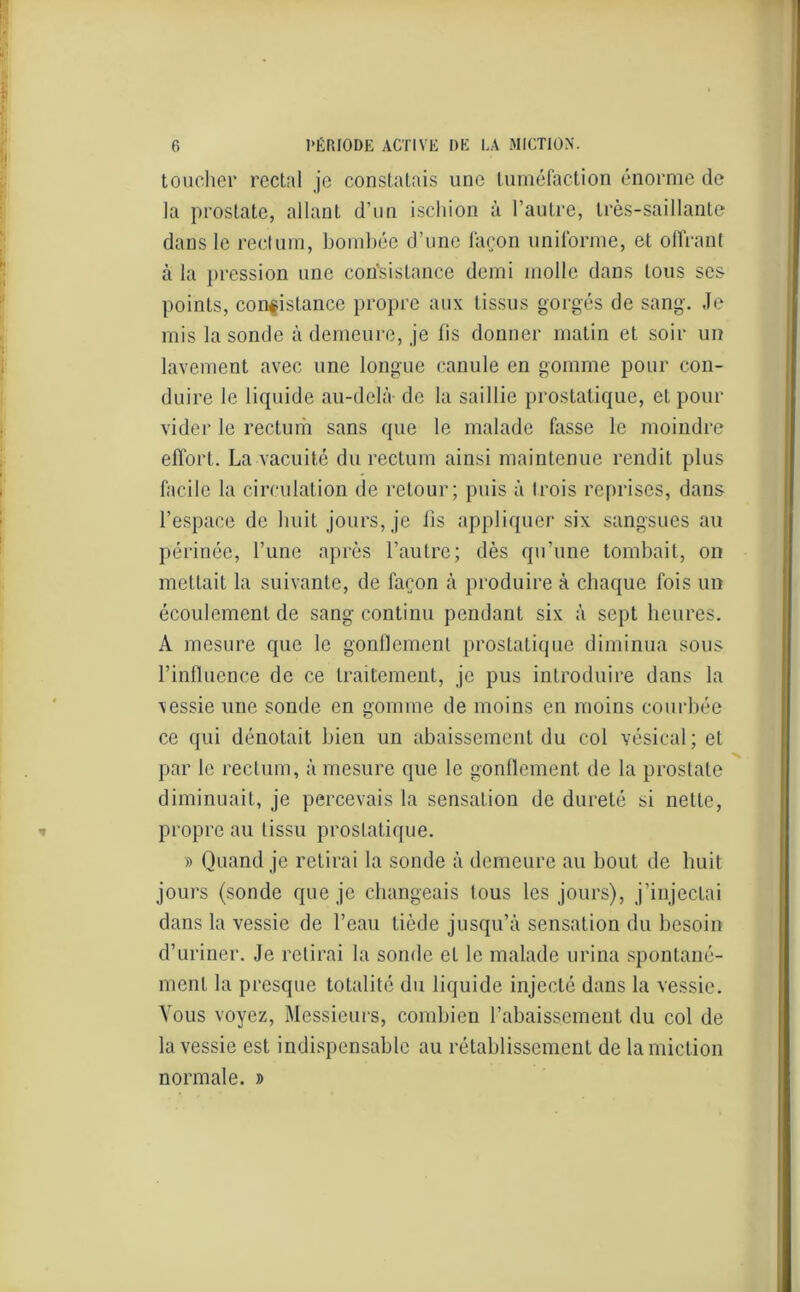 toucher rectal je constatais une tuméfaction énorme de la prostate, allant d’un ischion à l’autre, très-saillante dans le rectum, bombée d’une façon uniforme, et offrant à la pression une consistance demi molle dans tous ses points, consistance propre aux tissus gorgés de sang. Je mis la sonde à demeure, je fis donner matin et soir un lavement avec une longue canule en gomme pour con- duire le liquide au-delà de la saillie prostatique, et pour vider le rectum sans que le malade fasse le moindre effort. La vacuité du rectum ainsi maintenue rendit plus facile la circulation de retour; puis à trois reprises, dans l’espace de huit jours, je fis appliquer six sangsues au périnée, l’une après l’autre; dès qu’une tombait, on mettait la suivante, de façon à produire à chaque fois un écoulement de sang continu pendant six à sept heures. A mesure que le gonflement prostatique diminua sous l’influence de ce traitement, je pus introduire dans la \essie une sonde en gomme de moins en moins courbée ce qui dénotait bien un abaissement du col vésical; et par le rectum, à mesure que le gonflement de la prostate diminuait, je percevais la sensation de dureté si nette, propre au tissu prostatique. » Quand je retirai la sonde à demeure au bout de huit jours (sonde que je changeais tous les jours), j’injectai dans la vessie de l’eau tiède jusqu’à sensation du besoin d’uriner. Je retirai la sonde et le malade urina spontané- ment la presque totalité du liquide injecté dans la vessie. Vous voyez, Messieurs, combien rabaissement du col de la vessie est indispensable au rétablissement de la miction normale, d