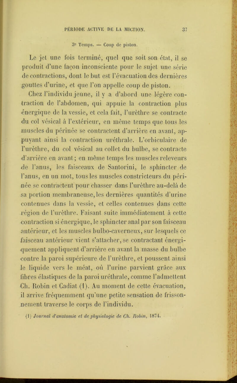 3° Temps. — Coup de piston. Le j'el une lois terminé, quel que soit son état, il se produit d’une façon inconsciente pour le sujet une série de contractions, dont le but est l’évacuation des dernières gouttes d’urine, et que l’on appelle coup de piston. Chez l’individu jeune, il y a d’abord une légère con- traction de l’abdomen, qui appuie la contraction plus énergique de la vessie, et cela fait, l’urèthre se contracte du col vésical à l’extérieur, en même temps que tous les muscles du périnée se contractent d’arrière en avant, ap- puyant ainsi la contraction uréthrale. L’orbiculaire de l’urèthre, du col vésical au collet du bulbe, se contracte d’arrière en avant ; en même temps les muscles releveurs de l’anus, les faisceaux de Santorini, le sphincter de l’anus, en un mot, tous les muscles constricteurs du péri- née se contractent pour chasser dans l’urèthre au-delà de sa portion membraneuse, les dernières quantités d’urine contenues dans la vessie, et celles contenues dans cette région de l’urèthre. Faisant suite immédiatement à cette contraction si énergique, le sphincter anal par son faisceau antérieur, et les muscles bulbo-caverneux, sur lesquels ce faisceau antérieur vient s’attacher, se contractant énergi- quement appliquent d’arrière en avant la masse du bulbe contre la paroi supérieure de l’urètbre, et poussent ainsi le liquide vers le méat, où l’urine parvient grâce aux fibres élastiques de la paroi uréthrale, comme l’admettent Ch. Robin et Cadiat (1). Au moment de cette évacuation, il arrive fréquemment qu’une petite sensation de frisson- nement traverse le corps de l’individu. {!) Journal d’anatomie et de physiologie de Ch. Robin, 1871.