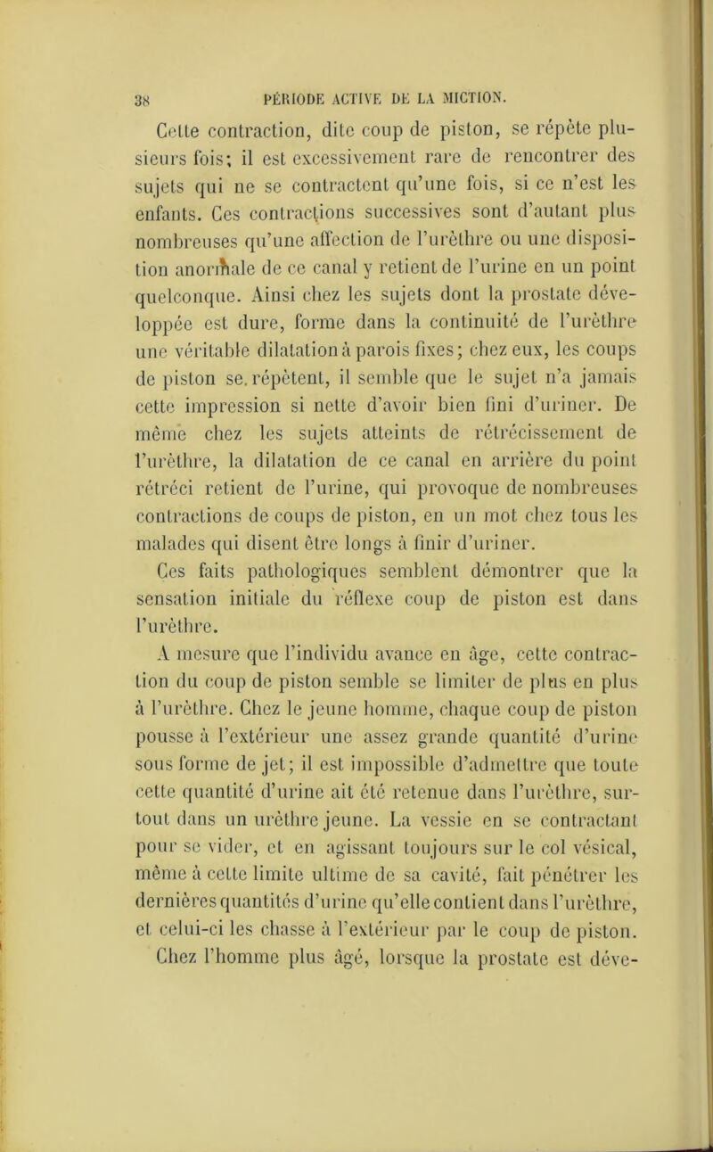 Celte contraction, dite coup de piston, se répète plu- sieurs fois; il est excessivement rare de rencontrer des sujets qui ne se contractent qu’une fois, si ce n’est les enfants. Ces contractions successives sont d’autant plus nombreuses qu’une affection de l’urèthre ou une disposi- tion anonhale de ce canal y retient de l’urine en un point quelconque. Ainsi chez les sujets dont la prostate déve- loppée est dure, forme dans la continuité de l’urèthre une véritable dilatation à parois fixes; chez eux, les coups de piston se. répètent, il semble que le sujet n’a jamais cette impression si nette d’avoir bien fini d’uriner. De même chez les sujets atteints de rétrécissement de l’urèthre, la dilatation de ce canal en arrière du point rétréci retient de l’urine, qui provoque de nombreuses contractions de coups de piston, en un mot chez tous les malades qui disent être longs à finir d’uriner. Ces faits pathologiques semblent démontrer que la sensation initiale du réflexe coup de piston est dans l’urèthre. A mesure que l’individu avance en âge, cette contrac- tion du coup de piston semble se limiter de plus en plus à l’urèthre. Chez le jeune homme, chaque coup de piston pousse à l’extérieur une assez grande quantité d’urine sous forme de jet; il est impossible d’admettre que toute cette quantité d’urine ait été retenue dans l’urèthre, sur- tout dans un urèthre jeune. La vessie en se contractant pour se vider, et en agissant toujours sur le col vésical, même à cette limite ultime de sa cavité, fait pénétrer les dernières quantités d’urine qu’elle contient dans l’urèthre, et celui-ci les chasse à l’extérieur par le coup de piston. Chez l’homme plus âgé, lorsque la prostate est déve-