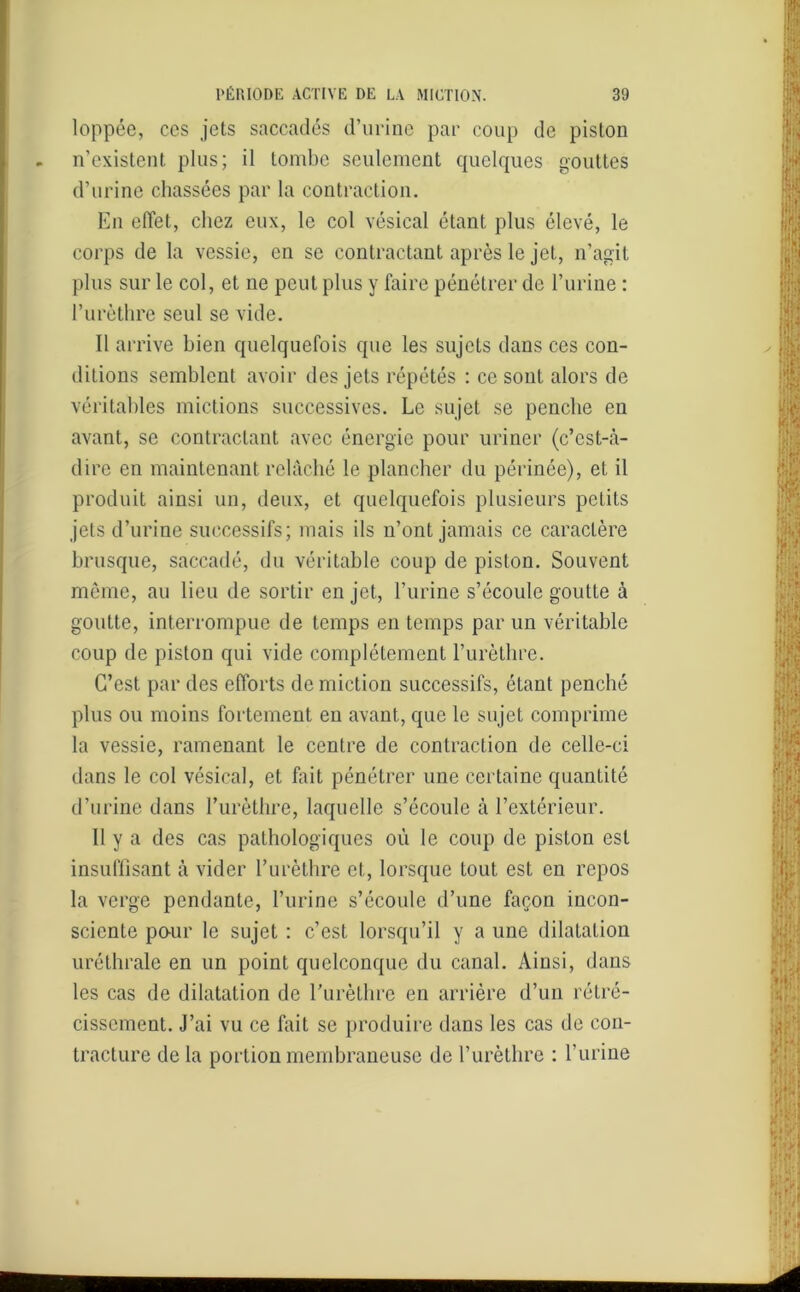 loppée, ces jets saccadés d’urine par coup de piston n’existent plus; il tombe seulement quelques gouttes d’urine chassées par la contraction. En effet, chez eux, le col vésical étant plus élevé, le corps de la vessie, en se contractant après le jet, n’agit plus sur le col, et ne peut plus y faire pénétrer de l’urine : l’urèthre seul se vide. Il arrive bien quelquefois que les sujets dans ces con- ditions semblent avoir des jets répétés : ce sont alors de véritables mictions successives. Le sujet se penche en avant, se contractant avec énergie pour uriner (c’est-à- dire en maintenant relâché le plancher du périnée), et il produit ainsi un, deux, et quelquefois plusieurs petits jets d’urine successifs; mais ils n’ont jamais ce caractère brusque, saccadé, du véritable coup de piston. Souvent même, au lieu de sortir en jet, l’urine s’écoule goutte à goutte, interrompue de temps en temps par un véritable coup de piston qui vide complètement l’urèthre. C’est par des efforts de miction successifs, étant penché plus ou moins fortement en avant, que le sujet comprime la vessie, ramenant le centre de contraction de celle-ci dans le col vésical, et fait pénétrer une certaine quantité d’urine dans l’urèthre, laquelle s’écoule à l’extérieur. Il y a des cas pathologiques où le coup de piston est insuffisant à vider l’urèthre et, lorsque tout est en repos la verge pendante, l’urine s’écoule d’une façon incon- sciente pour le sujet : c’est lorsqu’il y a une dilatation uréthrale en un point quelconque du canal. Ainsi, dans les cas de dilatation de l’urèthre en arrière d’un rétré- cissement. J’ai vu ce fait se produire dans les cas de con- tracture delà portion membraneuse de l’urèthre : l’urine
