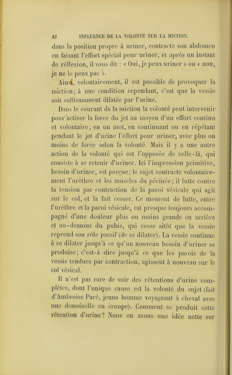 dans la position propre à uriner, contracte son abdomen en Taisant l’effort spécial pour uriner, et après un instant de réflexion, il vous dit : « Oui, je peux uriner » ou « non, je ne le peux pas ». Ainsi, volontairement, il est possible de provoquer la miction; à une condition cependant, c’est que la vessie soit suffisamment dilatée par l’urine. Dans le courant de la miction la volonté peut intervenir pour activer la force du jet au moyen d’un effort continu et volontaire; en un mot, en continuant ou en répétant pendant le jet d’urine l’effort pour uriner, avec plus ou moins de force selon la volonté. Mais il y a une autre action de la volonté qui est l’opposée de celle-là, qui consiste à se retenir d’uriner. Ici l’impression primitive, besoin d’uriner, est perçue; le sujet contracte volontaire- ment l’urèthre et les muscles du périnée; il lutte contre la tension par contraction de la paroi vésicale qui agit sur le col, et la fait cesser. Ce moment de lutte, entre l’urèthre et la paroi vésicale, est presque toujours accom- pagné d’une douleur plus ou moins grande en arrière et au-dessous du pubis, qui cesse sitôt que la vessie reprend son rôle passif (de se dilater). La vessie continue à se dilater jusqu’à ce qu’un nouveau besoin d’uriner se produise; c’est-à-dire jusqu’à ce que les parois de la vessie tendues par contraction, agissent à nouveau sur le col vésical. Il n’est pas rare de voir des rétentions d’urine com- plètes, dont l’unique cause est la volonté du sujet (fait d’Ambroise Paré, jeune homme voyageant à cheval avec une demoiselle en croupe). Comment se produit cette rétention d’urine? Nous en avons une idée nette sur