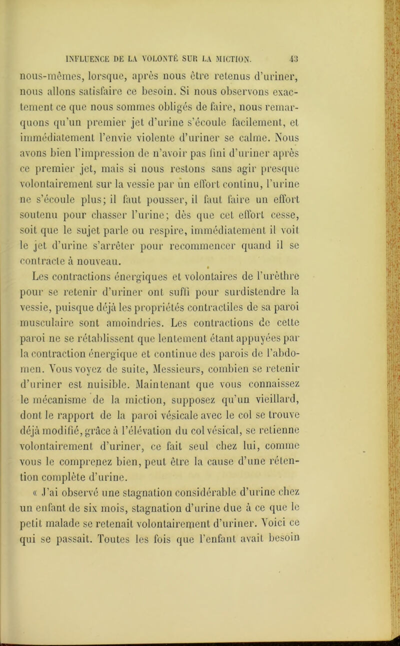 nous-mêmes, lorsque, après nous être retenus d’uriner, nous allons satisfaire ce besoin. Si nous observons exac- tement ce que nous sommes obligés de faire, nous remar- quons qu’un premier jet d’urine s’écoule facilement, et immédiatement l’envie violente d’uriner se calme. Nous avons bien l’impression de n’avoir pas fini d’uriner après ce premier jet, mais si nous restons sans agir presque volontairement sur la vessie par un effort continu, l’urine ne s’écoule plus; il faut pousser, il faut faire un effort soutenu pour chasser l’urine; dès que cet effort cesse, soit que le sujet parle ou respire, immédiatement il voil le jet d’urine s’arrêter pour recommencer quand il se contracte à nouveau. Les contractions énergiques et volontaires de l’urèthre pour se retenir d’uriner ont suffi pour surdistendre la vessie, puisque déjà les propriétés contractiles de sa paroi musculaire sont amoindries. Les contractions de cette paroi ne se rétablissent que lentement étant appuyées par la contraction énergique et continue des parois de l’abdo- men. Vous voyez de suite, Messieurs, combien se retenir d’uriner est nuisible. Maintenant que vous connaissez le mécanisme de la miction, supposez qu’un vieillard, dont le rapport de la paroi vésicale avec le col se trouve déjà modifié, grâce à l’élévation du col vésical, se retienne volontairement d’uriner, ce fait seul chez lui, comme vous le comprenez bien, peut être la cause d’une réten- tion complète d’urine. « J’ai observé une stagnation considérable d’urine chez un enfant de six mois, stagnation d’urine due à ce que le petit malade se retenait volontairement d’uriner. Voici ce qui se passait. Toutes les fois que l’enfant avait besoin