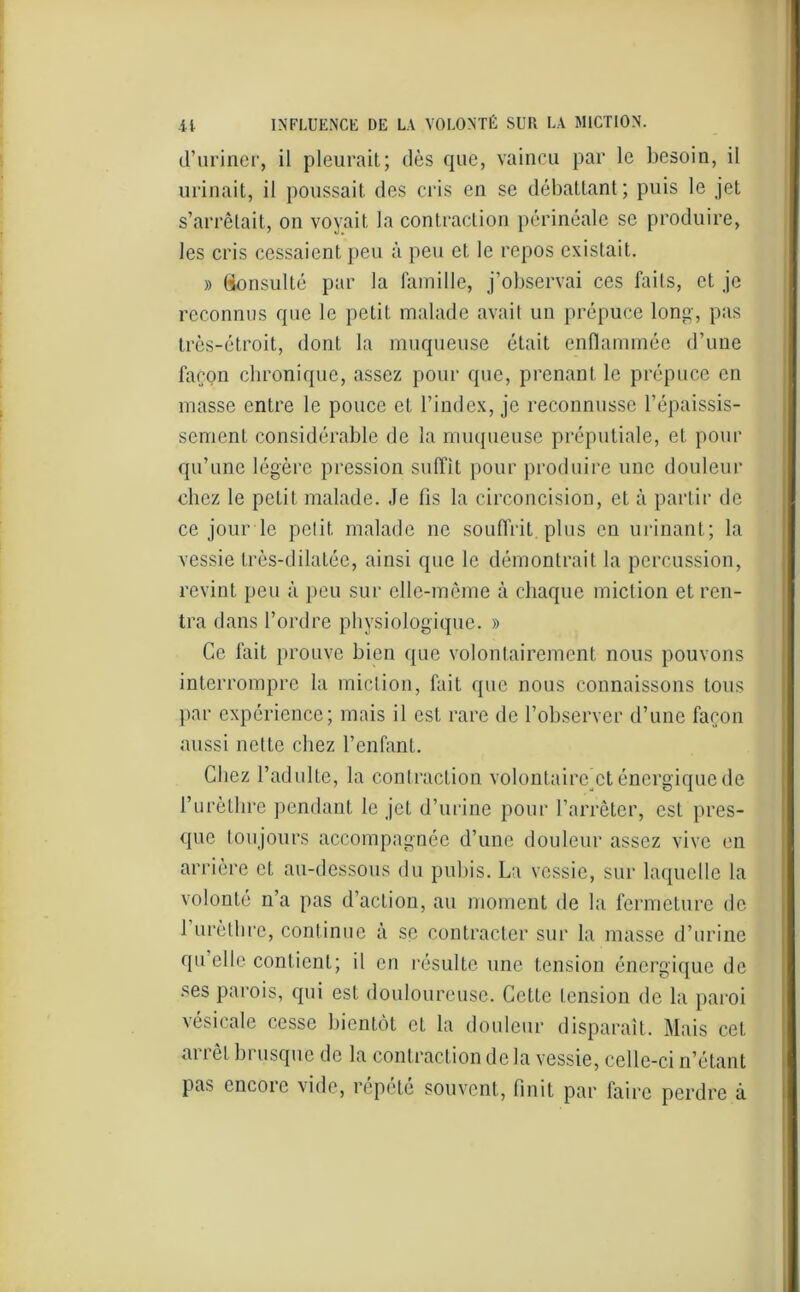 d’uriner, il pleurait; dès que, vaincu par le besoin, il urinait, il poussait des cris en se débattant ; puis le jet s’arrêtait, on voyait la contraction périnéale se produire, les cris cessaient peu à peu et le repos existait. » Consulté par la famille, j’observai ces faits, et je reconnus que le petit malade avait un prépuce long, pas très-étroit, dont la muqueuse était enflammée d’une façon chronique, assez pour que, prenant le prépuce en masse entre le pouce et l’index, je reconnusse l’épaissis- sement considérable de la muqueuse préputiale, et pour qu’une légère pression suffit pour produire une douleur chez le petit malade. Je fis la circoncision, et à partir de ce jour le petit malade ne souffrit plus en urinant; la vessie Lrès-dilatée, ainsi que le démontrait la percussion, revint peu à peu sur elle-même à chaque miction et ren- tra dans l’ordre physiologique. » Ce fait prouve bien que volontairement nous pouvons interrompre la miction, fait que nous connaissons tous par expérience; mais il est rare de l’observer d’une façon aussi nette chez l’enfant. Chez l’adulte, la contraction volontaire^ énergique de l’urèthre pendant le jet d’urine pour l’arrêter, est pres- que toujours accompagnée d’une douleur assez vive en arrière et au-dessous du pubis. La vessie, sur laquelle la volonté n’a pas d’action, au moment de la fermeture de 1 urèthre, continue à se contracter sur la masse d’urine qu elle contient; il en résulte une tension énergique de ses parois, qui est douloureuse. Cette tension de la paroi vésicale cesse bientôt et la douleur disparaît. Mais cet ai i et bi usque de la contraction de la vessie, celle-ci n’étant pas encore vide, répété souvent, finit par faire perdre à