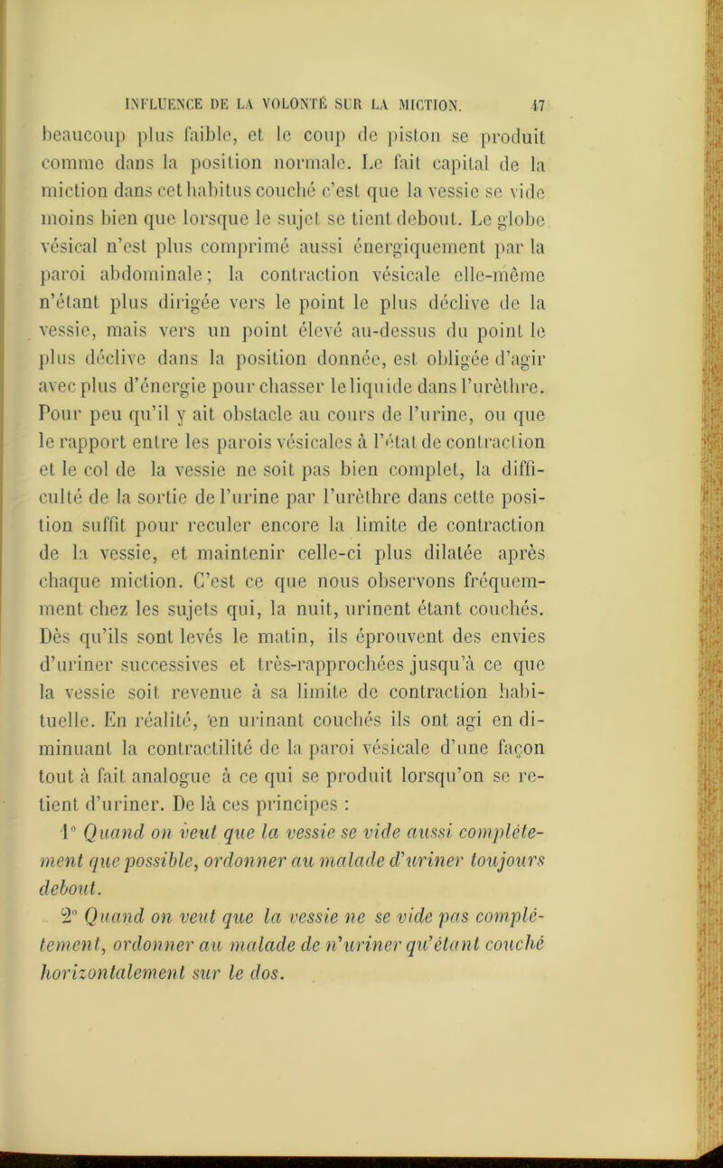 beaucoup plus faible, et le coup de piston se produit comme dans la position normale. Le fait capital de la miction dans cet habitus couché c’est que la vessie se vide moins bien que lorsque le sujet se tient debout. Le globe vésical n’est plus comprimé aussi énergiquement par la paroi abdominale; la contraction vésicale elle-même n’élant plus dirigée vers le point le plus déclive de la vessie, mais vers un point élevé au-dessus du point le plus déclive dans la position donnée, est obligée d’agir avec plus d’énergie pour chasser le liquide dans l’urèthre. Pour peu qu’il y ait obstacle au cours de l’urine, ou que le rapport entre les parois vésicales à l’état de contraction et le col de la vessie ne soit pas bien complet, la diffi- culté de la sortie de l’urine par l’urèthre dans cette posi- tion suffit pour reculer encore la limite de contraction de la vessie, et maintenir celle-ci plus dilatée après chaque miction. C’est ce que nous observons fréquem- ment chez les sujets qui, la nuit, urinent étant couchés. Dès qu’ils sont levés le matin, ils éprouvent des envies d’uriner successives et très-rapprochées jusqu’à ce que la vessie soit revenue à sa limite de contraction habi- tuelle. En réalité, 'en urinant couchés ils ont agi en di- minuant la contractilité de la paroi vésicale d’une façon tout à fait analogue à ce qui se produit lorsqu’on se re- tient d’uriner. De là ces principes : 1° Quand on veut que la vessie se vide aussi complète- ment que possible, ordonner au malade d'uriner toujours debout. 2° Quand on veut que la vessie ne se vide pas complè- tement, ordonner au malade de n'uriner qu'étant couché horizontalement sur le dos.