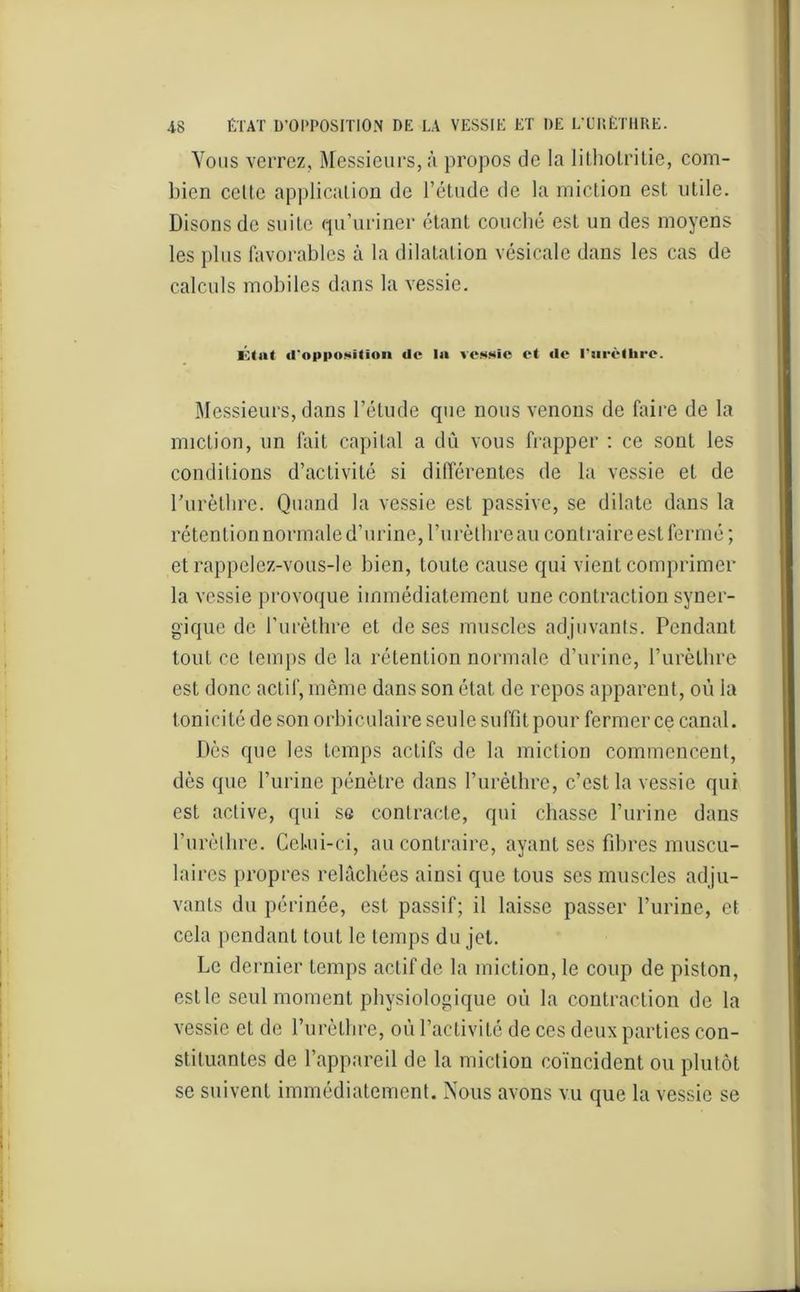 Vous verrez. Messieurs, à propos de la lithoLritie, com- bien celle application de l’élude de la miction est utile. Disons de suite qu’uriner étant couché est un des moyens les plus favorables à la dilatation vésicale dans les cas de calculs mobiles dans la vessie. 10(ait «l'opposition de la vessie et «le l'urèthre. Messieurs, dans l’étude que nous venons de faire de la miction, un fait capital a dû vous frapper : ce sonl les conditions d’activité si différentes de la vessie et de l’urèthre. Quand la vessie est passive, se dilate dans la rétention normale d’urine, l’urèthre au contraire est fermé; et rappelez-vous-le bien, toute cause qui vient comprimer la vessie provoque immédiatement une contraction syner- gique de l’urèthre et de ses muscles adjuvants. Pendant tout ce temps de la rétention normale d’urine, l’urèthre est donc actif, même dans son état de repos apparent, où ia tonicité de son orbiculaire seule suffît pour fermer ce canal. Dès que les temps actifs de la miction commencent, dès que l’urine pénètre dans l’urèthre, c’est la vessie qui est active, qui se contracte, qui chasse l’urine dans l'urèthre. Celui-ci, au contraire, ayant ses fibres muscu- laires propres relâchées ainsi que tous ses muscles ad ju- vants du périnée, est passif; il laisse passer l’urine, et cela pendant tout le temps du jet. Le dernier temps actif de la miction, le coup de piston, estlc seul moment physiologique où la contraction de la vessie et de l’urèthre, où l’activité de ces deux parties con- stituantes de l’appareil de la miction coïncident ou plutôt se suivent immédiatement. Nous avons vu que la vessie se