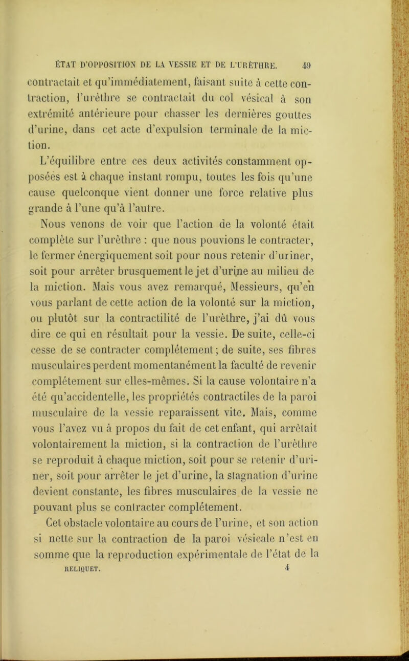 contractait et qu’immédiatement, faisant suite à celte con- traction, l’urèthre se contractait du col vésical à son extrémité antérieure pour chasser les dernières gouttes d’urine, dans cet acte d’expulsion terminale de la mic- tion. L’équilibre entre ces deux activités constamment op- posées est à chaque instant rompu, toutes les fois qu’une cause quelconque vient donner une force relative plus grande à l’une qu’à l’autre. Nous venons de voir que l’action de la volonté était complète sur l’urèthre : que nous pouvions le contracter, le fermer énergiquement soit pour nous retenir d’uriner, soit pour arrêter brusquement le jet d’urine au milieu de la miction. Mais vous avez remarqué, Messieurs, qu’en vous parlant de cette action de la volonté sur la miction, ou plutôt sur la contractilité de l’urèthre, j’ai dû vous dire ce qui en résultait pour la vessie. De suite, celle-ci cesse de se contracter complètement ; de suite, ses fibres musculaires perdent momentanément la faculté de revenir complètement sur elles-mêmes. Si la cause volontaire n’a été qu’accidentelle, les propriétés contractiles de la paroi musculaire de la vessie reparaissent vite. Mais, comme vous l’avez vu à propos du fait de cet enfant, qui arrêtait volontairement la miction, si la contraction de l'urèthre se reproduit à chaque miction, soit pour se retenir d’uri- ner, soit pour arrêter le jet d’urine, la stagnation d’urine devient constante, les fibres musculaires de la vessie ne pouvant plus se contracter complètement. Cet obstacle volontaire au cours de l’urine, et son action si nette sur la contraction de la paroi vésicale n’est en somme que la reproduction expérimentale de l’état de la RELIQUET. 4