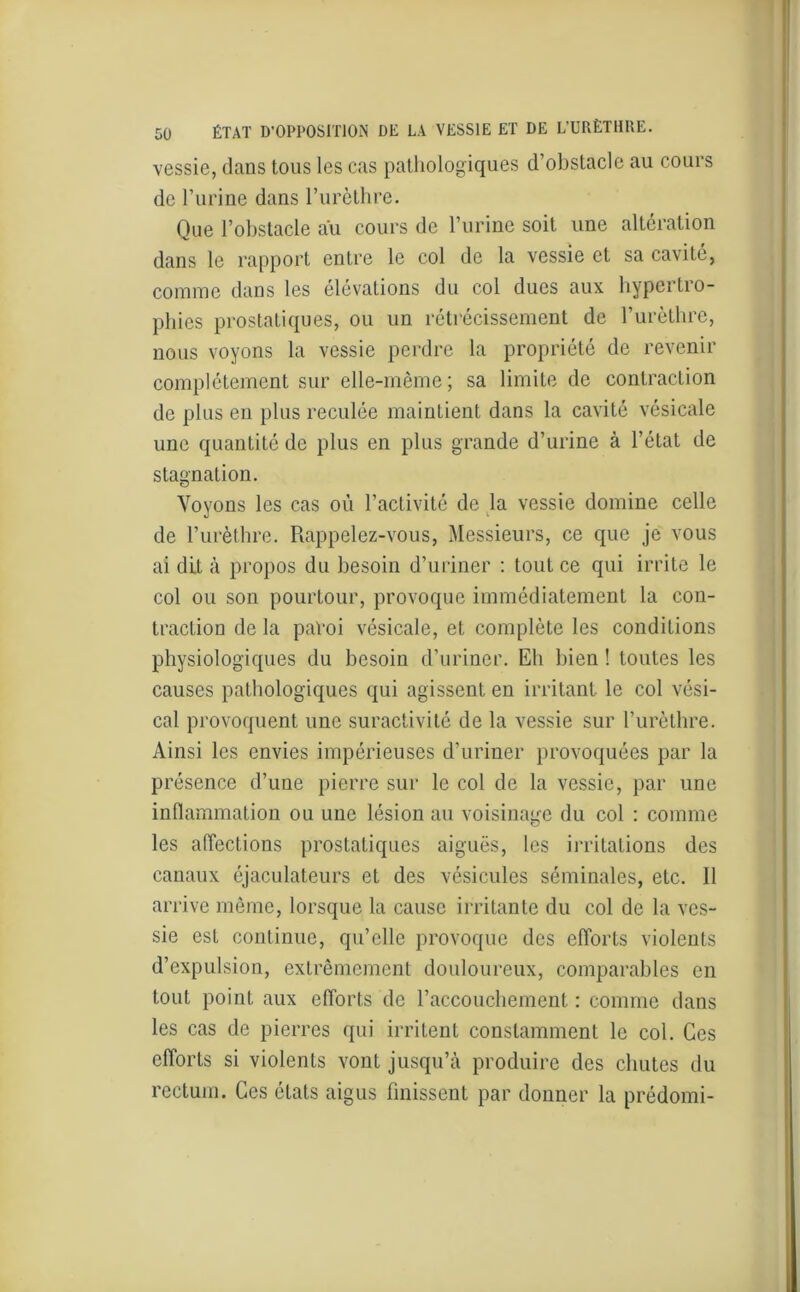 vessie, clans tous les cas pathologiques d obstacle au cours de l’urine dans l'urèthre. Que l’obstacle au cours de l’urine soit une altération dans le rapport entre le col de la vessie et sa cavité, comme dans les élévations du col dues aux hypertro- phies prostatiques, ou un rétrécissement de l’urèthre, nous voyons la vessie perdre la propriété de revenir complètement sur elle-même; sa limite de contraction de plus en plus reculée maintient dans la cavité vésicale une quantité de plus en plus grande d’urine à l’état de stagnation. Voyons les cas où l’activité de la vessie domine celle de l’urèthre. Rappelez-vous, Messieurs, ce que je vous ai dit à propos du besoin d’uriner : tout ce qui irrite le col ou son pourtour, provoque immédiatement la con- traction de la paroi vésicale, et complète les conditions physiologiques du besoin d’uriner. Eh bien ! toutes les causes pathologiques qui agissent en irritant le col vési- cal provoquent une suractivité de la vessie sur l’urèthre. Ainsi les envies impérieuses d’uriner provoquées par la présence d’une pierre sur le col de la vessie, par une inflammation ou une lésion au voisinage du col : comme les affections prostatiques aiguës, les irritations des canaux éjaculateurs et des vésicules séminales, etc. Il arrive même, lorsque la cause irritante du col de la ves- sie est continue, qu’elle provoque des efforts violents d’expulsion, extrêmement douloureux, comparables en tout point aux efforts de l’accouchement : comme dans les cas de pierres qui irritent constamment le col. Ces efforts si violents vont jusqu’à produire des chutes du rectum. Ces états aigus finissent par donner la prédomi-