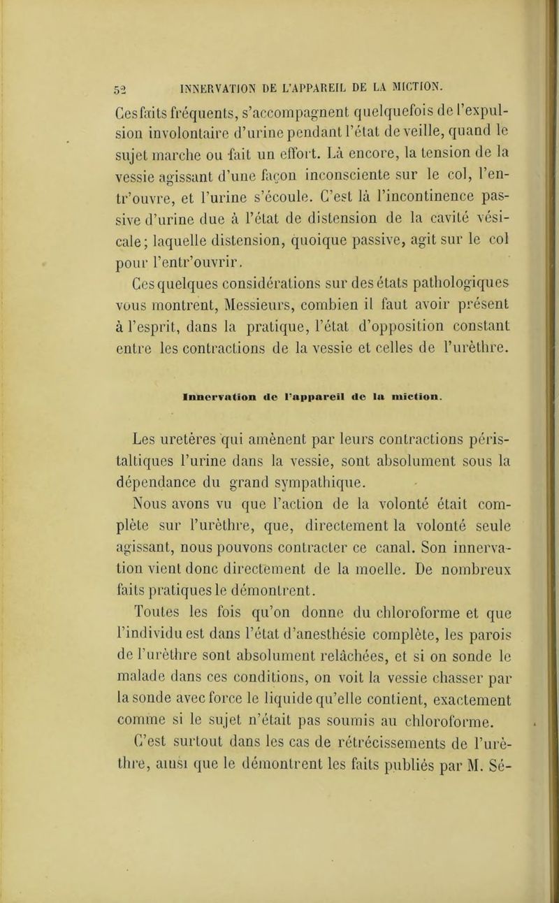 Cesfaits fréquents, s’accompagnent quelquefois de l’expul- sion involontaire d’urine pendant l’état de veille, quand le sujet marche ou fait un effort. Là encore, la tension de la vessie agissant d’une façon inconsciente sur le col, l’en- O v tr’ouvre, et l’urine s’écoule. C’est là l’incontinence pas- sive d’urine due à l’état de distension de la cavité vési- cale; laquelle distension, quoique passive, agit sur le col pour l’entr’ouvrir. Ces quelques considérations sur des états pathologiques vous montrent, Messieurs, combien il faut avoir présent à l’esprit, dans la pratique, l’état d’opposition constant entre les contractions de la vessie et celles de l’urèthre. Innervation «le l'appareil de la miction. Les uretères qui amènent par leurs contractions péris- taltiques l’urine dans la vessie, sont absolument sous la dépendance du grand sympathique. Nous avons vu que l’action de la volonté était com- plète sur l’urèthre, que, directement la volonté seule agissant, nous pouvons contracter ce canal. Son innerva- tion vient donc directement de la moelle. De nombreux faits pratiques le démontrent. Toutes les fois qu’on donne du chloroforme et que l’individu est dans l’état d’anesthésie complète, les parois de l’urèthre sont absolument relâchées, et si on sonde le malade dans ces conditions, on voit la vessie chasser par la sonde avec force le liquide qu’elle contient, exactement comme si le sujet n’était pas soumis au chloroforme. C’est surtout dans les cas de rétrécissements de l’urè- thre, ainsi que le démontrent les faits publiés par M. Sé-