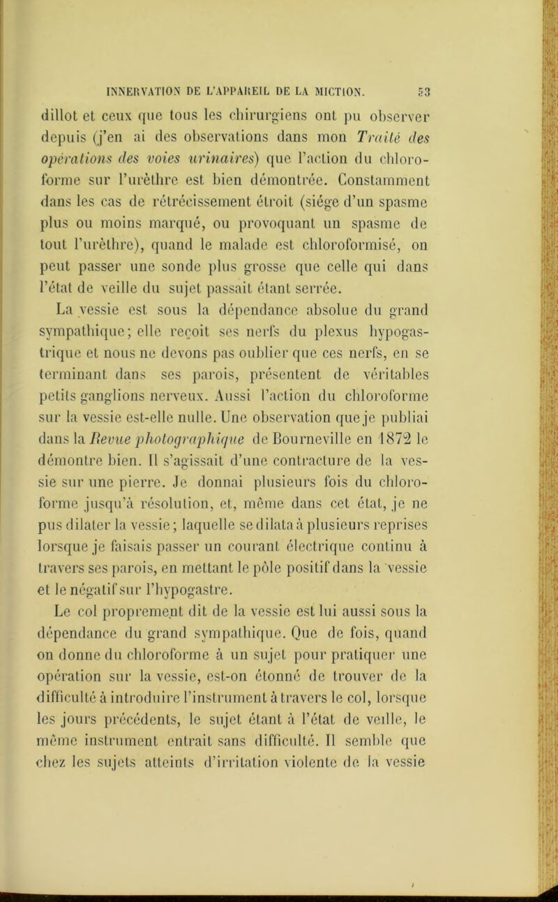 dillot et ceux que tous les chirurgiens ont pu observer depuis (j’en ai des observations dans mon Traité des opérations des voies urinaires) que l’action du chloro- forme sur l’urèthre est bien démontrée. Constamment dans les cas de rétrécissement étroit (siège d’un spasme plus ou moins marqué, ou provoquant un spasme de tout l’urèthre), quand le malade est chloroformisé, on peut passer une sonde plus grosse que celle qui dans l’état de veille du sujet passait étant serrée. La vessie est sous la dépendance absolue du grand sympathique; elle reçoit ses nerfs du plexus hypogas- trique et nous ne devons pas oublier que ces nerfs, en se terminant dans ses parois, présentent de véritables petits ganglions nerveux. Aussi l’action du chloroforme sur la vessie est-elle nulle. Une observation que je publiai dans la Revue photographique de Bourneville en 1872 le démontre bien. Il s’agissait d’une contracture de la ves- sie sur une pierre. Je donnai plusieurs fois du chloro- forme jusqu’à résolution, et, môme dans cet état, je ne pus dilater la vessie; laquelle se dilata à plusieurs reprises lorsque je faisais passer un courant électrique continu à travers ses parois, en mettant le pôle positif dans la vessie et le négatif sur l’hypogastre. Le col proprement dit de la vessie est lui aussi sous la dépendance du grand sympathique. Que de fois, quand on donne du chloroforme à un sujet pour pratiquer une opération sur la vessie, est-on étonné de trouver de la difficulté à introduire l’instrument à travers le col, lorsque les jours précédents, le sujet étant à l’état de veille, le môme instrument entrait sans difficulté. Il semble que chez les sujets atteints d’irritation violente de la vessie