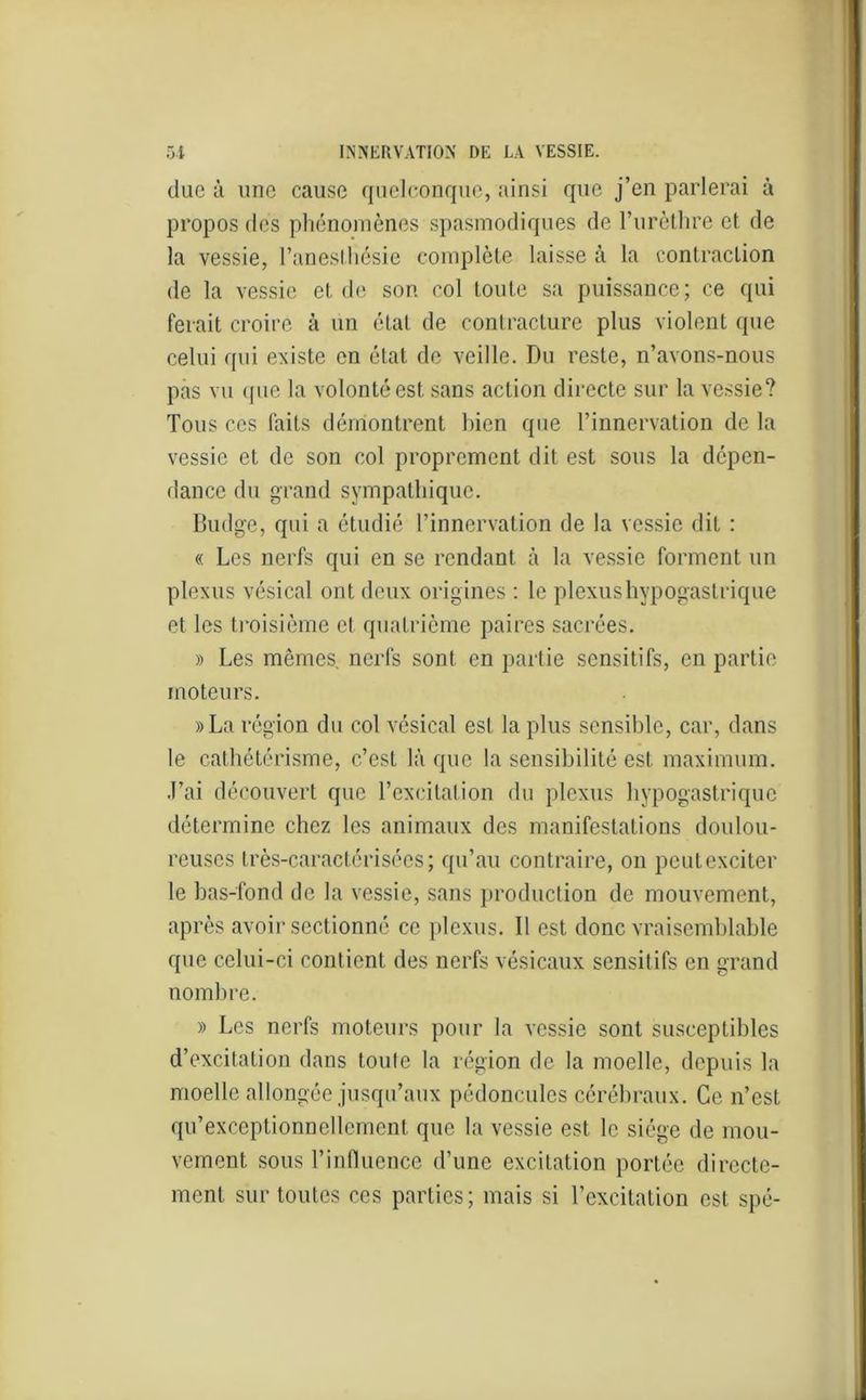due à une cause quelconque, ainsi que j’en parlerai à propos des phénomènes spasmodiques de l’urèthre et de la vessie, l’anesthésie complète laisse à la contraction de la vessie et de son col toute sa puissance; ce qui ferait croire à un état de contracture plus violent que celui qui existe en état de veille. Du reste, n’avons-nous pas vu (pie la volonté est sans action directe sur la vessie? Tous ces faits démontrent bien que l’innervation de la vessie et de son col proprement dit est sous la dépen- dance du grand sympathique. Budge, qui a étudié l’innervation de la vessie dit : « Les nerfs qui en se rendant à la vessie forment un plexus vésical ont deux origines : le plexus hypogastrique et les troisième cl quatrième paires sacrées. » Les mêmes nerfs sont en partie sensitifs, en partie moteurs. » La région du col vésical est la plus sensible, car, dans le cathétérisme, c’est là que la sensibilité est maximum. J’ai découvert que l’excitation du plexus hypogastrique détermine chez les animaux des manifestations doulou- reuses très-caraetérisées; qu’au contraire, on peut exciter le bas-fond de la vessie, sans production de mouvement, après avoir sectionné ce plexus. Il est donc vraisemblable que celui-ci contient des nerfs vésicaux sensitifs en grand nombre. » Les nerfs moteurs pour la vessie sont susceptibles d’excitation dans toute la région de la moelle, depuis la moelle allongée jusqu’aux pédoncules cérébraux. Ce n’est qu’exceptionnellement que la vessie est le siège de mou- vement sous l’influence d’une excitation portée directe- ment sur toutes ces parties; mais si l’excitation est spé-