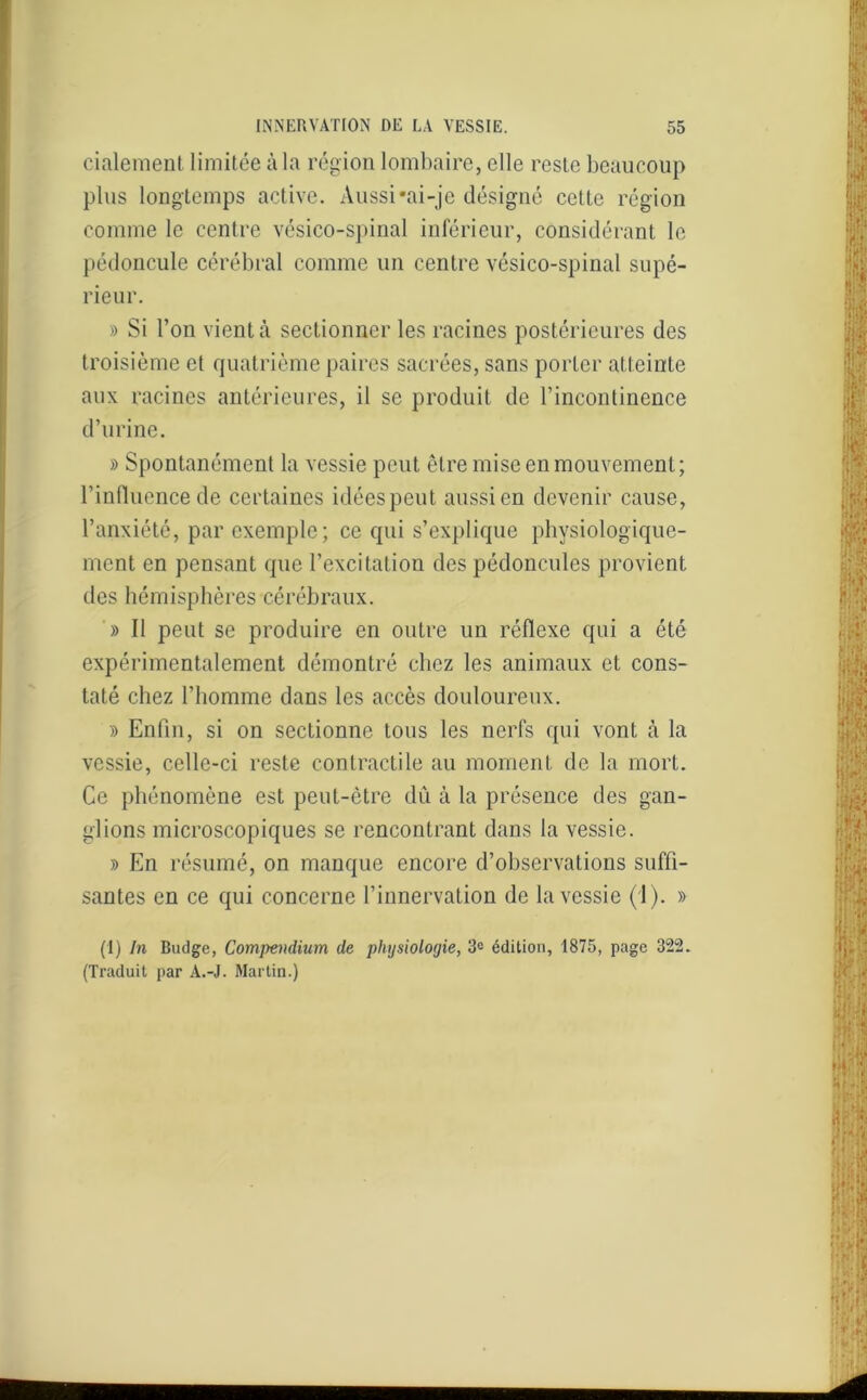 cialement limitée à la région lombaire, elle reste beaucoup plus longtemps active. Aussi -ai-je désigné celte région comme le centre vésico-spinal inférieur, considérant le pédoncule cérébral comme un centre vésico-spinal supé- rieur. » Si l’on vient à sectionner les racines postérieures des troisième et quatrième paires sacrées, sans porter atteinte aux racines antérieures, il se produit de l’incontinence d’urine. » Spontanément la vessie peut être mise en mouvement; l'influence de certaines idées peut aussi en devenir cause, l’anxiété, par exemple; ce qui s’explique physiologique- ment en pensant que l’excitation des pédoncules provient des hémisphères cérébraux. » Il peut se produire en outre un réflexe qui a été expérimentalement démontré chez les animaux et cons- taté chez l’homme dans les accès douloureux. » Enfin, si on sectionne tous les nerfs qui vont à la vessie, celle-ci reste contractile au moment de la mort. Ce phénomène est peut-être dû à la présence des gan- glions microscopiques se rencontrant dans la vessie. y> En résumé, on manque encore d’observations suffi- santes en ce qui concerne l’innervation de la vessie (1). » (I) In Budge, Compendium de physiologie, 3e édition, 1875, page 322. (Traduit par A.-J. Martin.)