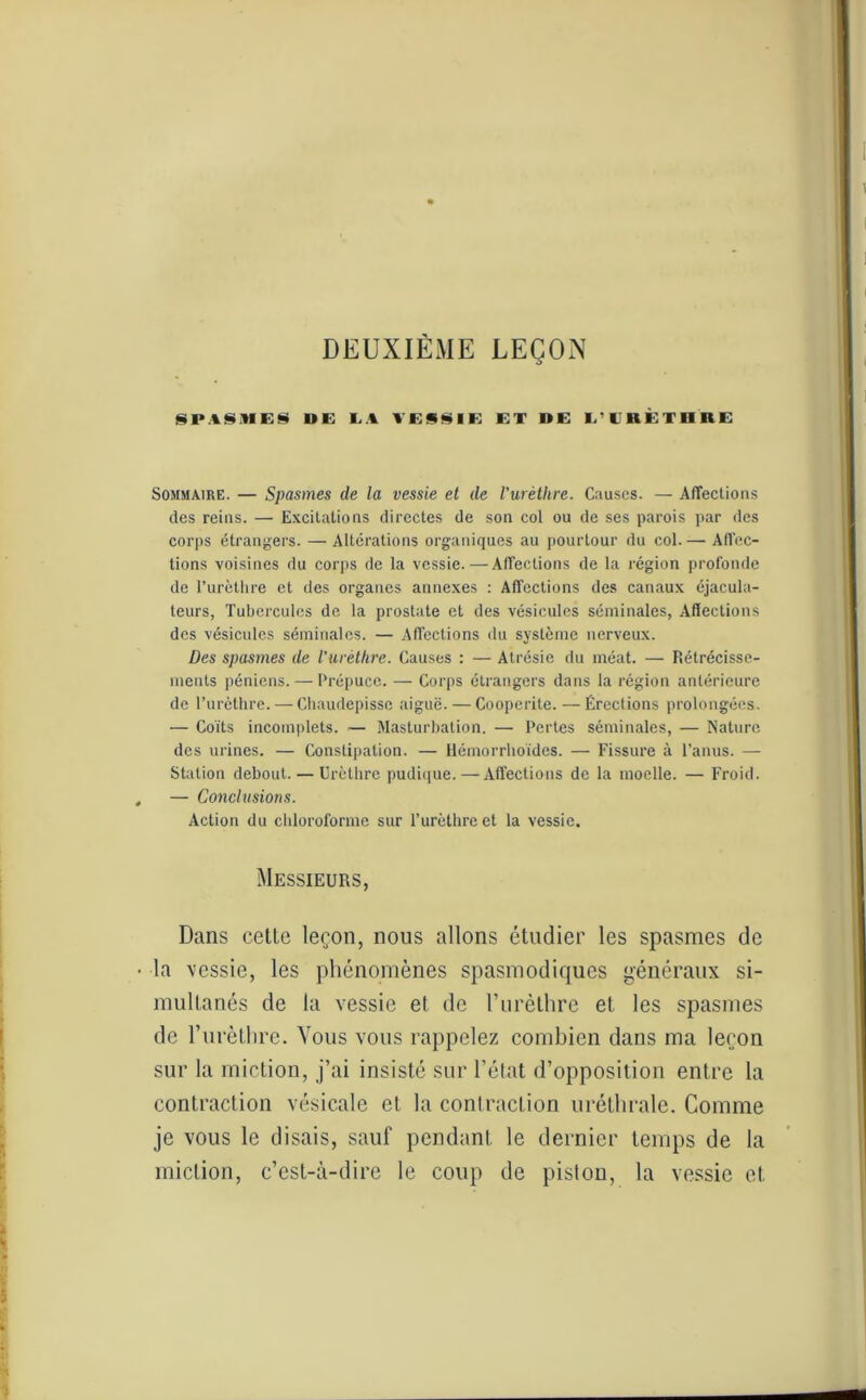 DEUXIEME LEÇON SPASMES UE LA VESSIE ET UE L’I'RÈTIIKE Sommaire. — Spasmes de la vessie et de l'urètlire. Causes. — Affections des reins. — Excitations directes de son col ou de ses parois par des corps étrangers. — Altérations organiques au pourtour du col. — Affec- tions voisines du corps de la vessie. — Affections de la région profonde de l’urèthre et des organes annexes : Affections des canaux éjacula- teurs, Tubercules de la prostate et des vésicules séminales, Affections des vésicules séminales. — Affections du système nerveux. Des spasmes de l’urèthre. Causes : — Atrésie du méat. — Rétrécisse- ments péniens. — Prépuce. — Corps étrangers dans la région antérieure de l’urèthre. — Chaudepisse aiguë. — Coopcrite. — Érections prolongées. — Coïts incomplets. — Masturbation. —• Pertes séminales, — Nature des urines. — Constipation. — Hémorrhoïdes. — Fissure à l’anus. — Station debout. — Urèthre pudique.—Affections de la moelle. — Froid. — Conclusions. Action du chloroforme sur l’urèthre et la vessie. Messieurs, Dans cette leçon, nous allons étudier les spasmes de la vessie, les phénomènes spasmodiques généraux si- multanés de la vessie et de l’urèthre et les spasmes de l’urèthre. Vous vous rappelez combien dans ma leçon sur la miction, j’ai insisté sur l’état d’opposition entre la contraction vésicale et la contraction uréthrale. Comme je vous le disais, sauf pendant le dernier temps de la miction, c’est-à-dire le coup de piston, la vessie et