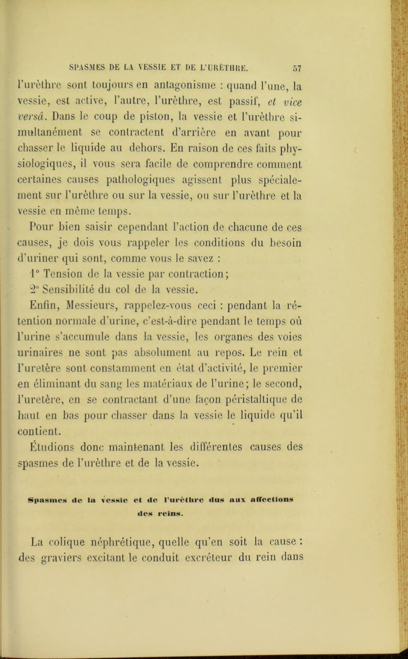 l'urèthre sont toujours en antagonisme : quand l’une, la vessie, est active, l’autre, l’urèthre, est passif, et vice versa. Dans le coup de piston, la vessie et l’urèthre si- multanément se contractent d’arrière en avant pour chasser le liquide au dehors. En raison de ces faits phy- siologiques, il vous sera facile de comprendre comment certaines causes pathologiques agissent plus spéciale- ment sur l’urèthre ou sur la vessie, ou sur l’urèthre et la vessie en même temps. Pour bien saisir cependant l’action de chacune de ces causes, je dois vous rappeler les conditions du besoin d’uriner qui sont, comme vous le savez : 1° Tension de la vessie par contraction; 2° Sensibilité du col de la vessie. Enfin, Messieurs, rappelez-vous ceci : pendant la ré- tention normale d’urine, c’est-à-dire pendant le temps où l’urine s’accumule dans la vessie, les organes des voies urinaires ne sont pas absolument au repos. Le rein et l’uretère sont constamment en état d’activité, le premier en éliminant du sang les matériaux de l’urine; le second, l’uretère, en se contractant d’une façon péristaltique de haut en bas pour chasser dans la vessie le liquide qu’il contient. Étudions donc maintenant les différentes causes des spasmes de l’urèthre et de la vessie. Spasmes «le la vessie et «le l’urèthre «lus aux affections «les reins. La colique néphrétique, quelle qu’en soit la cause : des graviers excitant le conduit excréteur du rein dans