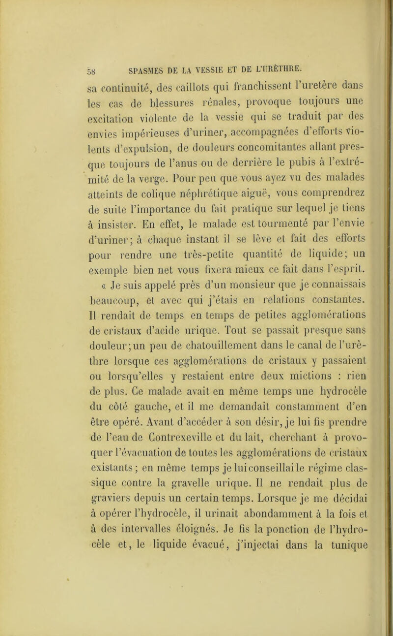sa continuité, des caillots qui franchissent 1 uretère dans les cas de blessures rénales, provoque toujours une excitation violente de la vessie qui se traduit par des envies impérieuses d’uriner, accompagnées d’efforts vio- lents d’expulsion, de douleurs concomitantes allant pres- que toujours de l’anus ou de derrière le pubis à l’extré- mité de la verge. Pour peu que vous ayez vu des malades atteints de colique néphrétique aiguë, vous comprendrez de suite l’importance du fait pratique sur lequel je tiens à insister. En effet, le malade est tourmenté par l’envie d’uriner; à chaque instant il se lève et fait des efforts pour rendre une très-petite quantité de liquide; un exemple bien net vous fixera mieux ce fait dans l’esprit. « Je suis appelé près d’un monsieur que je connaissais beaucoup, et avec qui j’étais en relations constantes. 11 rendait de temps en temps de petites agglomérations de cristaux d’acide urique. Tout se passait presque sans douleur; un peu de chatouillement dans le canal de l’urè- thre lorsque ces agglomérations de cristaux y passaient ou lorsqu’elles y restaient entre deux mictions : rien de plus. Ce malade avait en même temps une hydrocèle du côté gauche, et il me demandait constamment d’en être opéré. Avant d’accéder à son désir, je lui fis prendre de l’eau de Contrexeville et du lait, cherchant à provo- quer l’évacuation de toutes les agglomérations de cristaux existants ; en même temps je lui conseillai le régime clas- sique contre la gravelle urique. 11 ne rendait plus de graviers depuis un certain temps. Lorsque je me décidai à opérer l’hvdrocèle, il urinait abondamment à la fois et à des intervalles éloignés. Je fis la ponction de l’hydro- cèle et, le liquide évacué, j’injectai dans la tunique