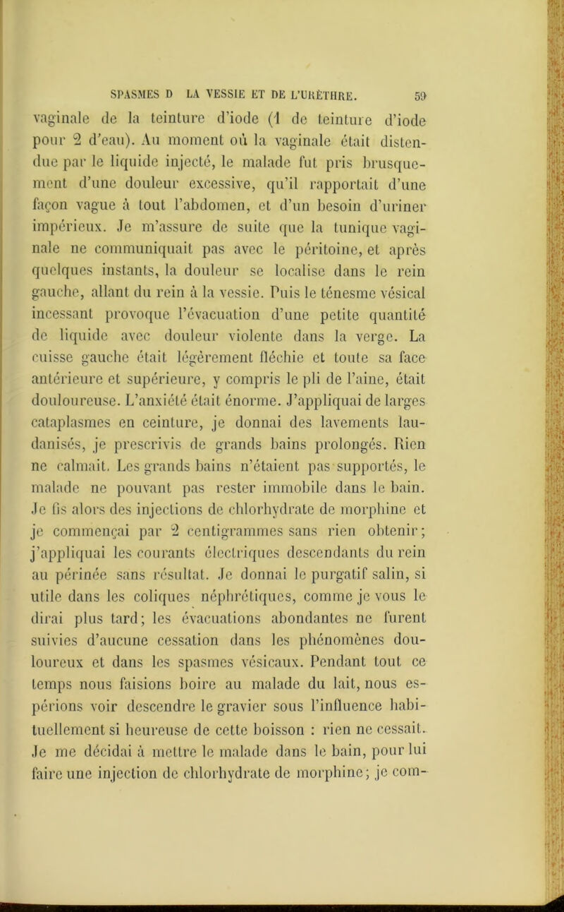 vaginale de la teinture d’iode (1 de teinture d’iode pour 2 d’eau). Au moment où la vaginale était disten- due par le liquide injecté, le malade fut pris brusque- ment d’une douleur excessive, qu’il rapportait d’une façon vague à tout l’abdomen, et d’un besoin d’uriner impérieux. Je m’assure de suite que la tunique vagi- nale ne communiquait pas avec le péritoine, et après quelques instants, la douleur se localise dans le rein gauche, allant du rein à la vessie. Puis le ténesme vésical incessant provoque l’évacuation d’une petite quantité de liquide avec douleur violente dans la verge. La cuisse gauche était légèrement fléchie et toute sa face antérieure et supérieure, y compris le pli de l’aine, était douloureuse. L’anxiété était énorme. J’appliquai de larges cataplasmes en ceinture, je donnai des lavements lau- danisés, je prescrivis de grands bains prolongés. Fuen ne calmait. Les grands bains n’étaient pas supportés, le malade ne pouvant pas rester immobile dans le bain. Je fis alors des injections de chlorhydrate de morphine et je commençai par H centigrammes sans rien obtenir; j’appliquai les courants électriques descendants du rein au périnée sans résultat. Je donnai le purgatif salin, si utile dans les coliques néphrétiques, comme je vous le dirai plus tard; les évacuations abondantes ne furent suivies d’aucune cessation dans les phénomènes dou- loureux et dans les spasmes vésicaux. Pendant tout ce temps nous faisions boire au malade du lait, nous es- périons voir descendre le gravier sous l’influence habi- tuellement si heureuse de cette boisson : rien ne cessait. Je me décidai à mettre le malade dans le bain, pour lui faire une injection de chlorhydrate de morphine; je coin-