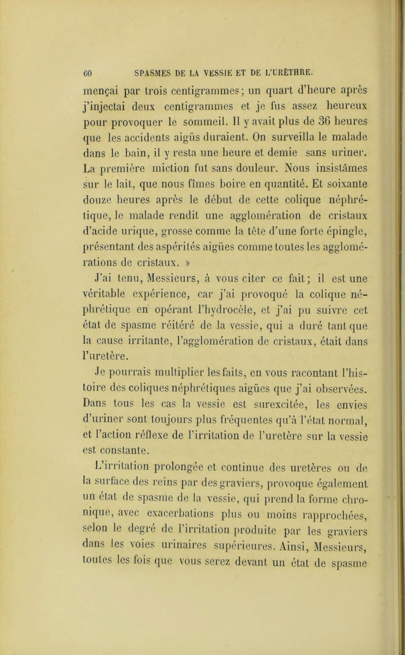 mençai par trois centigrammes ; un quart d’heure après j’injectai deux centigrammes et je fus assez heureux pour provoquer le sommeil. Il y avait plus de 36 heures que les accidents aigus duraient. On surveilla le malade dans le bain, il y resta une heure et demie sans uriner. La première miction fut sans douleur. Nous insistâmes sur le lait, que nous fîmes boire en quantité. Et soixante douze heures après le début de cette colique néphré- tique, le malade rendit une agglomération de cristaux d’acide urique, grosse comme la tète d’une forte épingle, présentant des aspérités aigües comme toutes les agglomé- rations de cristaux. » J’ai tenu, Messieurs, à vous citer ce fait; il est une véritable expérience, car j’ai provoqué la colique né- phrétique en opérant l’hydrocèle, et j’ai pu suivre cet état de spasme réitéré de la vessie, qui a duré tant que la cause irritante, l’agglomération de cristaux, était dans l’uretère. Je pourrais multiplier les faits, en vous racontant l’his- toire des coliques néphrétiques aigües que j’ai observées. Dans tous les cas la vessie est surexcitée, les envies d’uriner sont toujours plus fréquentes qu’à l’état normal, et l’action réflexe de l’irritation de l’uretère sur la vessie est constante. L’irritation prolongée et continue des uretères ou de la surface des reins par des graviers, provoque également un état de spasme de la vessie, qui prend la forme chro- nique, avec exacerbations plus ou moins rapprochées, selon le degré de l’irritation produite par les graviers dans les voies urinaires supérieures. Ainsi, Messieurs, toutes les fois que vous serez devant un état de spasme