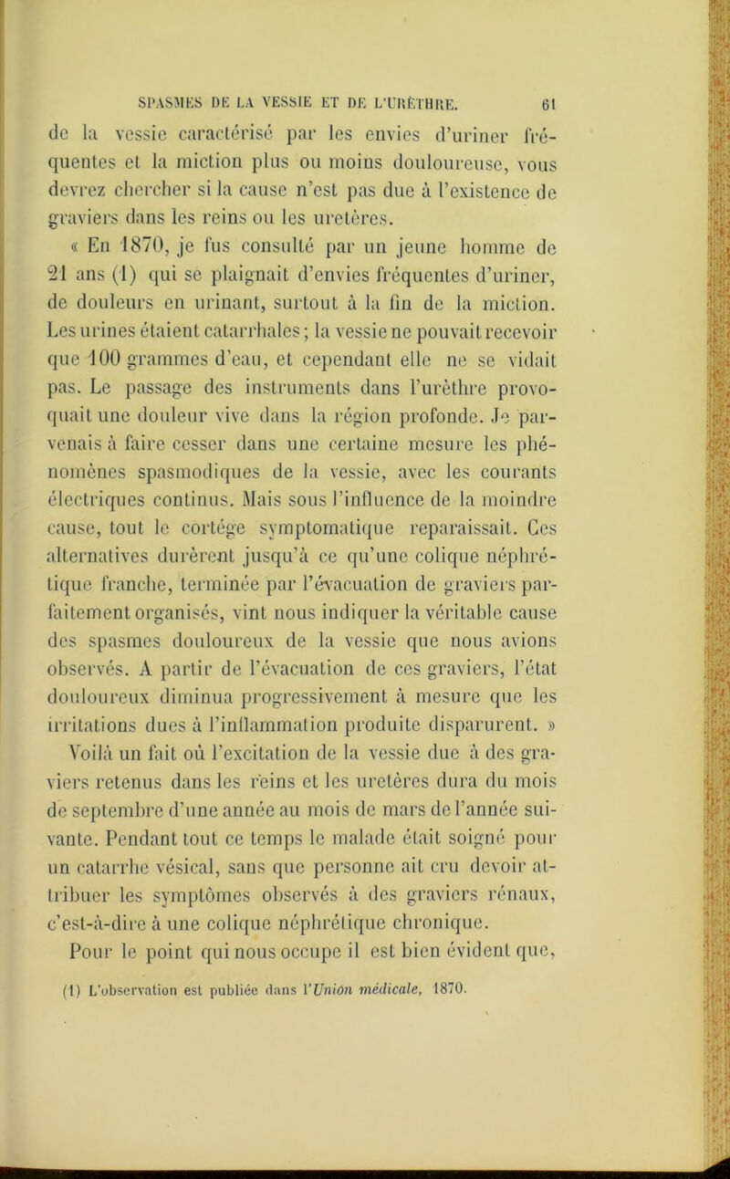 do la vessie caractérisé par les envies d’uriner frê- qnentes et la miction plus ou moins douloureuse, vous devrez chercher si la cause n’est pas due à l’existence de graviers dans les reins ou les uretères. « En 1870, je fus consulté par un jeune homme de 21 ans (1) qui se plaignait d’envies fréquentes d’uriner, de douleurs en urinant, surtout à la fin de la miction. Les urines étaient catarrhales ; la vessie ne pouvait recevoir que 100 grammes d’eau, et cependant elle ne se vidait pas. Le passage des instruments dans l’urèthre provo- quait une douleur vive dans la région profonde. Je par- venais à faire cesser dans une certaine mesure les phé- nomènes spasmodiques de la vessie, avec les courants électriques continus. Mais sous l’influence de la moindre cause, tout le cortège symptomatique reparaissait. Ces alternatives durèrent jusqu’à ce qu’une colique néphré- tique franche, terminée par l’évacuation de graviers par- faitement organisés, vint nous indiquer la véritable cause des spasmes douloureux de la vessie que nous avions observés. A partir de l’évacuation de ces graviers, l’état douloureux diminua progressivement à mesure que les irritations dues à l’inflammation produite disparurent. » Voilà un fait où l’excitation de la vessie due à des gra- viers retenus dans les reins et les uretères dura du mois de septembre d’une année au mois de mars de l’année sui- vante. Pendant tout ce temps le malade était soigné pour un catarrhe vésical, sans que personne ait cru devoir at- tribuer les symptômes observés à des graviers rénaux, c’est-à-dire à une colique néphrétique chronique. Pour le point qui nous occupe il est bien évident que, (1) L'observation est publiée dans l'Union médicale, 1870.