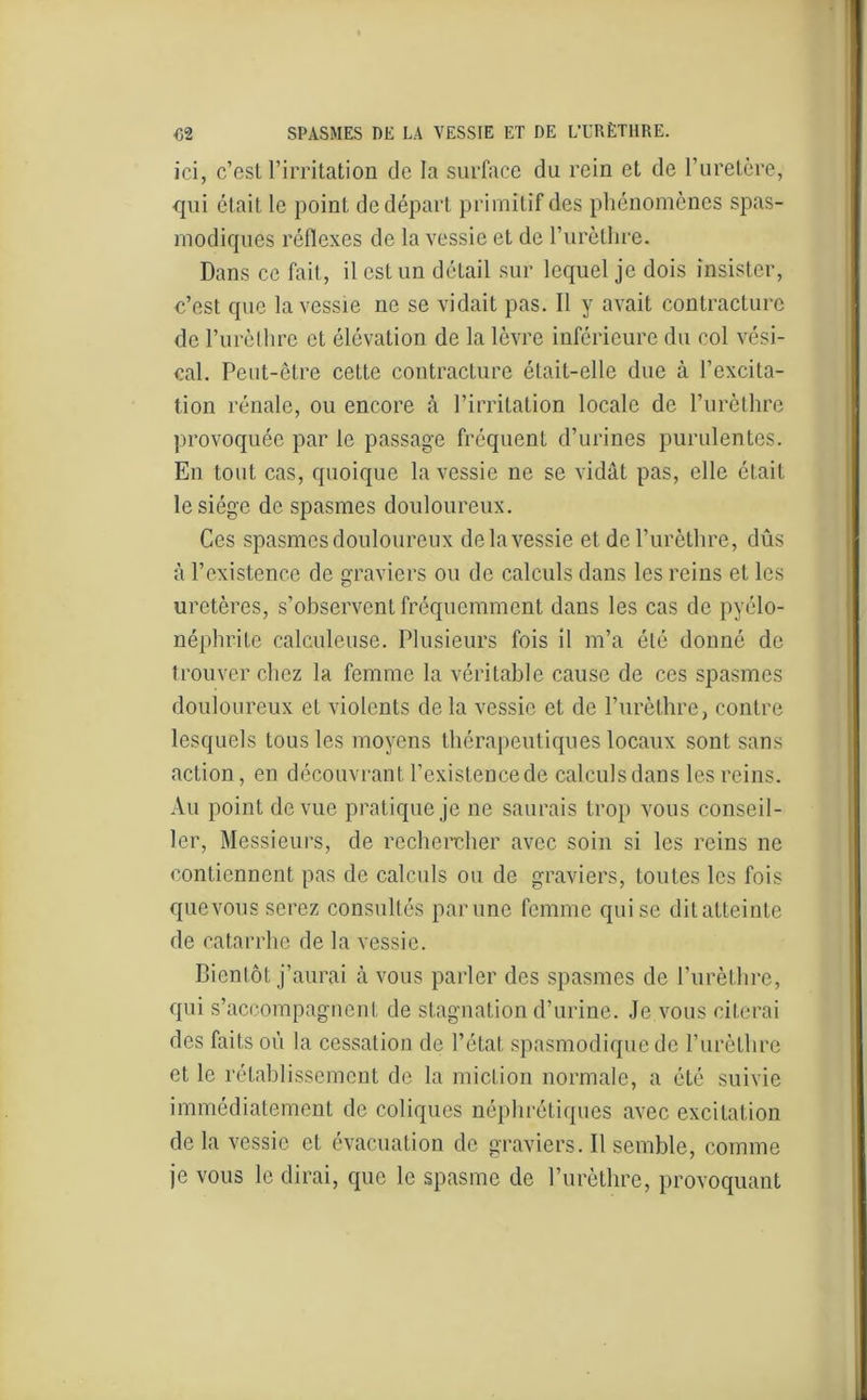 ici, c’est l’irritation de la surface du rein et de l’uretère, qui était le point de départ primitif des phénomènes spas- modiques réflexes de la vessie et de l’urèthre. Dans ce fait, il est un détail sur lequel je dois insister, c’est que la vessie ne se vidait pas. Il y avait contracture de l’urèlhre et élévation de la lèvre inférieure du col vési- cal. Peut-être cette contracture était-elle due à l’excita- tion rénale, ou encore à l’irritation locale de l’urèthre provoquée par le passage fréquent d’urines purulentes. En tout cas, quoique la vessie ne se vidât pas, elle était le siège de spasmes douloureux. Ces spasmes douloureux delà vessie et de l’urèthre, dûs à l’existence de graviers ou de calculs dans les reins et les uretères, s’observent fréquemment dans les cas de pyélo- néphrite calculeuse. Plusieurs fois il m’a été donné de trouver chez la femme la véritable cause de ces spasmes douloureux et violents de la vessie et de l’urèthre, contre lesquels tous les moyens thérapeutiques locaux sont sans action, en découvrant l’existence de calculs dans les reins. Au point de vue pratique je ne saurais trop vous conseil- ler, Messieurs, de rechercher avec soin si les reins ne contiennent pas de calculs ou de graviers, toutes les fois que vous serez consultés par une femme qui se dit atteinte de catarrhe de la vessie. Bientôt j’aurai à vous parler des spasmes de l’urèthre, qui s’accompagnent de stagnation d’urine. Je vous citerai des faits où la cessation de l’état spasmodique de l’urèthre et le rétablissement de la miction normale, a été suivie immédiatement de coliques néphrétiques avec excitation de la vessie et évacuation de graviers. Il semble, comme je vous le dirai, que le spasme de l’urèthre, provoquant