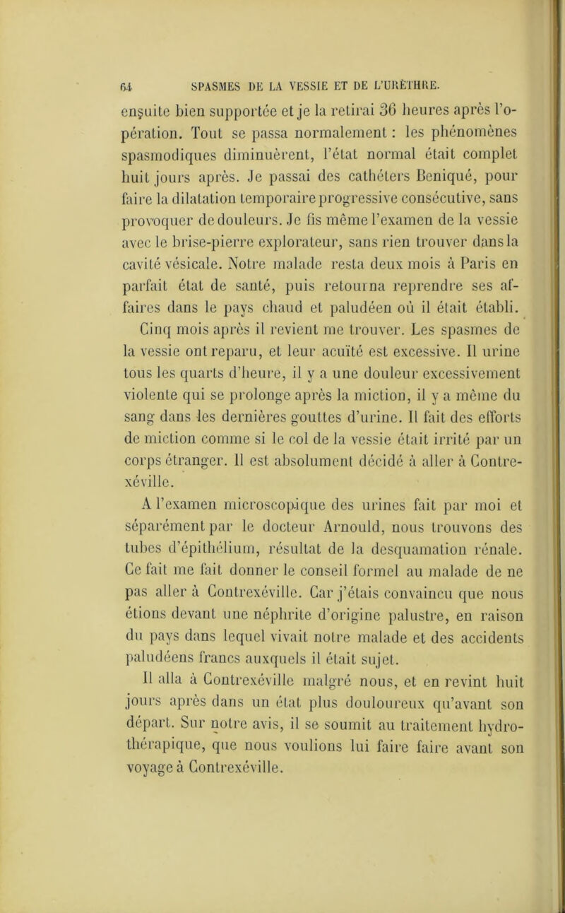 ensuite bien supportée et je la retirai 30 heures après l’o- pération. Tout se passa normalement : les phénomènes spasmodiques diminuèrent, l’état normal était complet huit jours après. Je passai des cathéters Beniqué, pour faire la dilatation temporaire progressive consécutive, sans provoquer de douleurs. Je fis même l’examen de la vessie avec le brise-pierre explorateur, sans rien trouver dans la cavité vésicale. Notre malade resta deux mois à Paris en parfait état de santé, puis retourna reprendre ses af- faires dans le pays chaud et paludéen où il était établi. Cinq mois après il revient me trouver. Les spasmes de la vessie ont reparu, et leur acuité esL excessive. Il urine tous les quarts d’heure, il y a une douleur excessivement violente qui se prolonge après la miction, il y a même du sang dans les dernières gouttes d’urine. Il fait des efforts de miction comme si le col de la vessie était irrité par un corps étranger. 11 est absolument décidé à aller à Conlre- xéville. A l’examen microscopique des urines fait par moi et séparément par le docteur Arnould, nous trouvons des tubes d’épithélium, résultat de la desquamation rénale. Ce fait me fait donner le conseil formel au malade de ne pas aller à Contrexéville. Car j’étais convaincu que nous étions devant une néphrite d’origine palustre, en raison du pays dans lequel vivait notre malade et des accidents paludéens francs auxquels il était sujet. 11 alla à Contrexéville malgré nous, et en revint huit jours après dans un état plus douloureux qu’avant son départ. Sur notre avis, il se soumit au traitement hydro- thérapique, que nous voulions lui faire faire avant son voyagea Contrexéville.