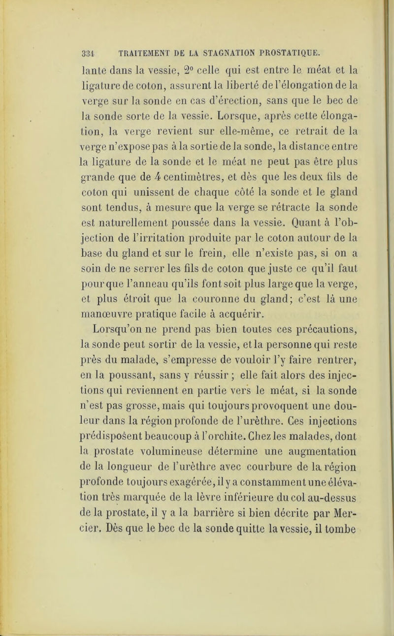 lante dans la vessie, 2° celle qui est entre le méat et la ligature de coton, assurent la liberté de l’élongation de la verge sur la sonde en cas d’érection, sans que le bec de la sonde sorte de la vessie. Lorsque, après cette élonga- tion, la verge revient sur elle-même, ce retrait de la verge n’expose pas à la sortie de la sonde, la distance entre la ligature de la sonde et le méat ne peut pas être plus grande que de 4 centimètres, et dès que les deux iils de coton qui unissent de chaque côté la sonde et le gland sont tendus, à mesure que la verge se rétracte la sonde est naturellement poussée dans la vessie. Quant à l’ob- jection de l’irritation produite par le coton autour de la base du gland et sur le frein, elle n’existe pas, si on a soin de ne serrer les fils de coton que juste ce qu’il faut pour que l’anneau qu’ils font soit plus large que la verge, et plus étroit que la couronne du gland; c’est là une manœuvre pratique facile à acquérir. Lorsqu’on ne prend pas bien toutes ces précautions, la sonde peut sortir de la vessie, et la personne qui reste près du malade, s’empresse de vouloir l’y faire rentrer, en la poussant, sans y réussir ; elle fait alors des injec- tions qui reviennent en partie vers le méat, si la sonde n’est pas grosse, mais qui toujours provoquent une dou- leur dans la région profonde de l’urèthre. Ces injections prédisposent beaucoup à l’orchite. Chez les malades, dont la prostate volumineuse détermine une augmentation de la longueur de l’urèthre avec courbure de la région profonde toujours exagérée, il y a constamment une éléva- tion très marquée de la lèvre inférieure du col au-dessus de la prostate, il y a la barrière si bien décrite par Mer- cier. Dès que le bec de la sonde quitte la vessie, il tombe