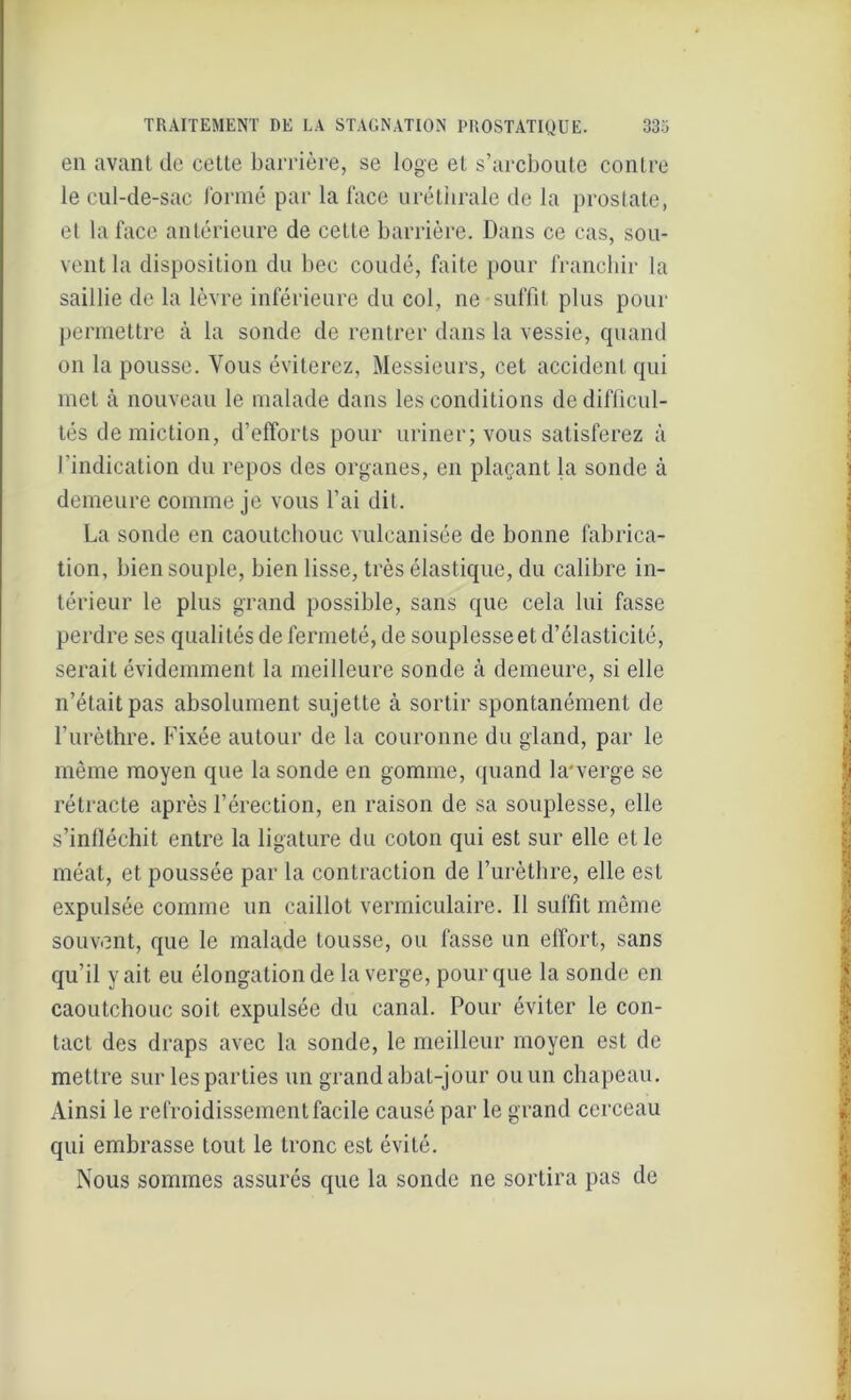 en avant de cette barrière, se loge et s’arcboute contre le cul-de-sac formé par la face uréthrale de la prostate, et la face antérieure de cette barrière. Dans ce cas, sou- vent la disposition du bec coudé, faite pour franchir la saillie de la lèvre inférieure du col, ne suffit plus pour permettre à la sonde de rentrer dans la vessie, quand on la pousse. Vous éviterez, Messieurs, cet accident qui met à nouveau le malade dans les conditions de difficul- tés de miction, d’efforts pour uriner; vous satisferez à l’indication du repos des organes, en plaçant la sonde à demeure comme je vous l’ai dit. La sonde en caoutchouc vulcanisée de bonne fabrica- tion, bien souple, bien lisse, très élastique, du calibre in- térieur le plus grand possible, sans que cela lui fasse perdre ses quali tés de fermeté, de souplesse et d’élasticité, serait évidemment la meilleure sonde à demeure, si elle n’était pas absolument sujette à sortir spontanément de l’urèthre. Fixée autour de la couronne du gland, par le même moyen que la sonde en gomme, quand la'verge se rétracte après l’érection, en raison de sa souplesse, elle s’infléchit entre la ligature du coton qui est sur elle et le méat, et poussée par la contraction de l’urèthre, elle est expulsée comme un caillot vermiculaire. il suffit même souvent, que le malade tousse, ou fasse un effort, sans qu’il y ait eu élongation de la verge, pour que la sonde en caoutchouc soit expulsée du canal. Pour éviter le con- tact des draps avec la sonde, le meilleur moyen est de mettre sur les parties un grand abat-jour ou un chapeau. Ainsi le refroidissement facile causé par le grand cerceau qui embrasse tout le tronc est évité. Nous sommes assurés que la sonde ne sortira pas de