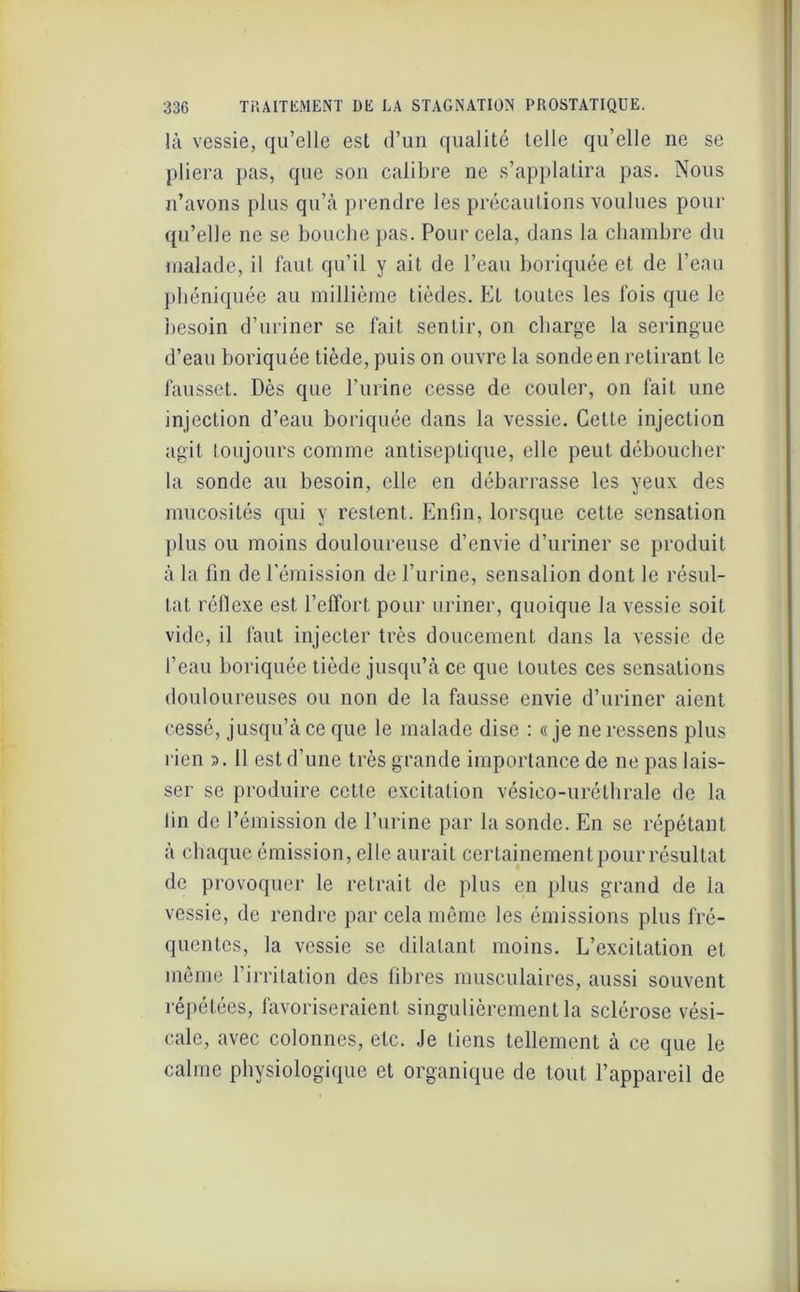 là vessie, qu’elle est d’un qualité telle qu’elle ne se pliera pas, que son calibre ne s’applatira pas. Nous n’avons plus qu’à prendre les précautions voulues pour qu’elle ne se bouche pas. Pour cela, dans la chambre du malade, il faut qu’il y ait de l’eau boriquée et de l’eau pbéniquée au millième tièdes. Et toutes les fois que le besoin d’uriner se fait sentir, on charge la seringue d’eau boriquée tiède, puis on ouvre la sonde en retirant le fausset. Dès que l’urine cesse de couler, on fait une injection d’eau boriquée dans la vessie. Cette injection agit toujours comme antiseptique, elle peut déboucher la sonde au besoin, elle en débarrasse les yeux des mucosités qui y restent. Enfin, lorsque cette sensation plus ou moins douloureuse d’envie d’uriner se produit à la fin de l’émission de l’urine, sensalion dont le résul- tat réflexe est l’effort pour uriner, quoique la vessie soit vide, il faut injecter très doucement dans la vessie de l’eau boriquée tiède jusqu’à ce que toutes ces sensations douloureuses ou non de la fausse envie d’uriner aient cessé, jusqu’à ce que le malade dise : «je ne ressens plus rien ». Il est d’une très grande importance de ne pas lais- ser se produire cette excitation vésieo-uréthrale de la lin de l’émission de l’urine par la sonde. En se répétant à chaque émission, elle aurait certainement pour résultat de provoquer le retrait de plus en plus grand de la vessie, de rendre par cela même les émissions plus fré- quentes, la vessie se dilatant moins. L’excitation et même l’irritation des fibres musculaires, aussi souvent répétées, favoriseraient singulièrement la sclérose vési- cale, avec colonnes, etc. Je tiens tellement à ce que le calme physiologique et organique de tout l’appareil de