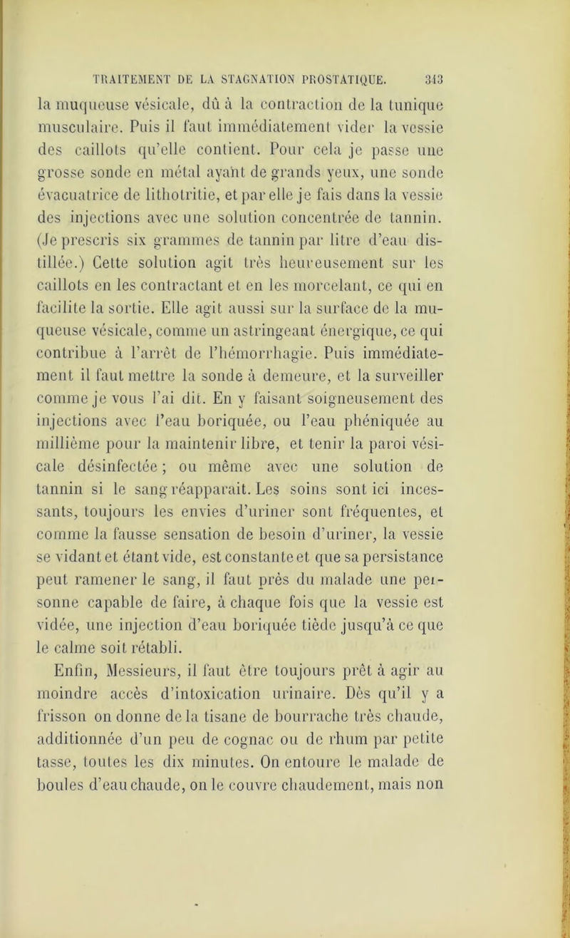 la muqueuse vésicale, dû à la contraction de la tunique musculaire. Puis il faut immédiatement vider la vessie des caillots qu’elle contient. Pour cela je passe une grosse sonde en métal ayant de grands yeux, une sonde évacuatrice de lithotritie, et par elle je fais dans la vessie des injections avec une solution concentrée de tannin. (Je prescris six grammes de tannin par litre d’eau dis- tillée.) Cette solution agit très heureusement sur les caillots en les contractant et en les morcelant, ce qui en facilite la sortie. Elle agit aussi sur la surface de la mu- queuse vésicale, comme un astringeant énergique, ce qui contribue à l’arrêt de l’hémorrhagie. Puis immédiate- ment il faut mettre la sonde à demeure, et la surveiller comme je vous l’ai dit. En y faisant soigneusement des injections avec l’eau boriquée, ou l’eau phéniquée au millième pour la maintenir libre, et tenir la paroi vési- cale désinfectée ; ou même avec une solution de tannin si le sang réapparait. Les soins sont ici inces- sants, toujours les envies d’uriner sont fréquentes, et comme la fausse sensation de besoin d’uriner, la vessie se vidant et étant vide, est constanteet que sa persistance peut ramener le sang, il faut près du malade une pet- sonne capable de faire, à chaque fois que la vessie est vidée, une injection d’eau boriquée tiède jusqu’à ce que le calme soit rétabli. Enfin, Messieurs, il faut être toujours prêt à agir au moindre accès d’intoxication urinaire. Dès qu’il y a frisson on donne delà tisane de bourrache très chaude, additionnée d’un peu de cognac ou de rhum par petite tasse, toutes les dix minutes. On entoure le malade de boules d’eau chaude, on le couvre chaudement, mais non